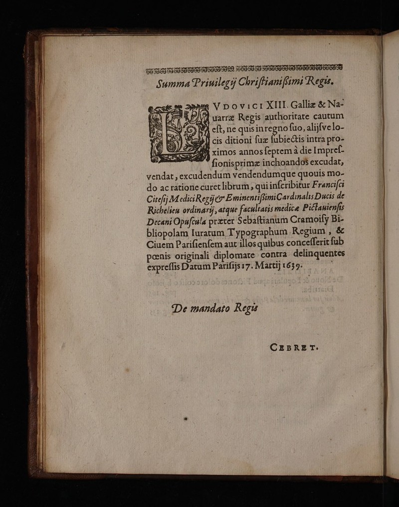 Summa Priuilegi Chriffianiffimi Regis. || esse es V Dovict XII. Galliz &amp; Na- | Vel RAT L PI uarræ Regis authoritate cautum à V6; PA eff, ne quis inregno fuo, alijfvelo- ay] cis ditioni fuz fubiectis intra pro- 2 ximos annos feptem à die Impref-  fionisprimæ inchoandoë excudat, vendat, excudendum vendendumque quouis mo- do acratione curet librum, quiinfcribitur F ranci[ci Citelj M ediciRepÿer EminentifimiCardinalis Ducis de Richelies ordinarÿ, atque faculraris medice Piclanienfis Decani Opafcula prærer S cbaftianum Cramoify Bi- bliopolam luratum T'ypogtaphum Regium , éc Ciuem Parifienfem aut illos quibus concefferit fub | | pœnis originali diplomate contra delinquentes | expreflis Datum Parifijs17. Martij 1639. De mandato Reçus ont Gr vo GMT ES APT pme CEBRET: