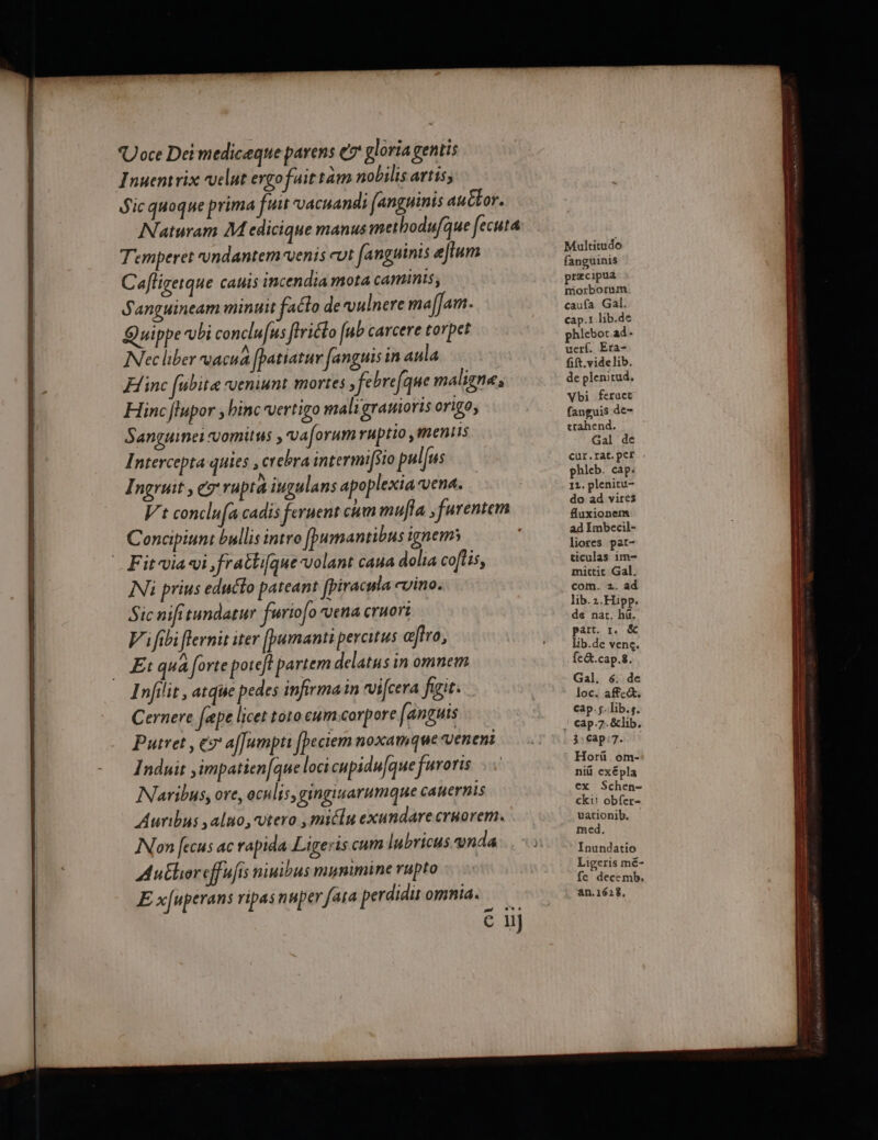 Uoce Deimedicæqne parens € gloria gentis Inuentrix velut ergo fuit tam nobilis artis, Sic quoque prima fus vacuandi [anguinis au£tor. Naturam M edicique manus methodufque fecuta Temperet vndantemvenis cut fanguinis eflum Cafligerque cauis incendia mota camminis; S'anguineam minuit aéto de vulnere maflam. Quippe bi conclufus ffriéo [ub carcere rorpet Necliber vacua fpatiatur fanguisin aula ÆHinc fubite veniunt mortes , febrefque maligne, Hincftupor binc vertigo mali granioris origo, Sanguine vomitns , va[orum ruptio, ments Intercepta quies, crebra intermif$ro palfus Ingruit, x ruptà ingulans apoplexia-vena. Vt conclufa cadis fernent cum mulla furentem Concipiunt bullis intro fpumantibus ignems Fitvia vi, fratlifque volant caua dola coflis, Ni prius educto pateant fpiracrla cyino. Sic nifitundatur furioo Vena cruori Vifibifiernit iter fpumantiperatus œffro, Et qua forte poreft partem delatus in omnem Infiir, atqte pedes infirmain rvifcera figie. Cernere fæpe licet roro cumcorpore fanguis Putret, € af]umptr fpeciem noxamque veneni Induit ,impatien[que loci cupidu|que furoris INaribus, ore, aculis, gingisarumque canernis Aurbus ,aluo, vero ,micln exundarecrnorem. Non fecus ac rapida Ligeris cum lubricus vnda Au£horeffufis niuibus munimine rupto E xfuperans ripasnaper fara perdit omnid. mt + € 1} Multitudo fanguinis præcipua morborum caufa Gal. cap.1 hib.de phiebor.ad- uerf. Era- fift.videlib. de plenitud, Ybi feruet fanguis de- trahend. Gal de cur.rat.pef phleb. cap: 11. plenitu- do ad vires fluxionem ad Imbecil- liores par- ticulas im mittit Gal. com. 2. ad lib.2.Hipp. de nat. hi. part. 1. &amp; Lib.de venc. fe&amp;t.cap.s. Gal, 6. de loc. affect, cap.slib.s. 3:çap:7. Horü . om- niü exépla ex Schen- ckii obfer- uationib. med, Inundatio Ligeris mé- fe decemb. an.1628,