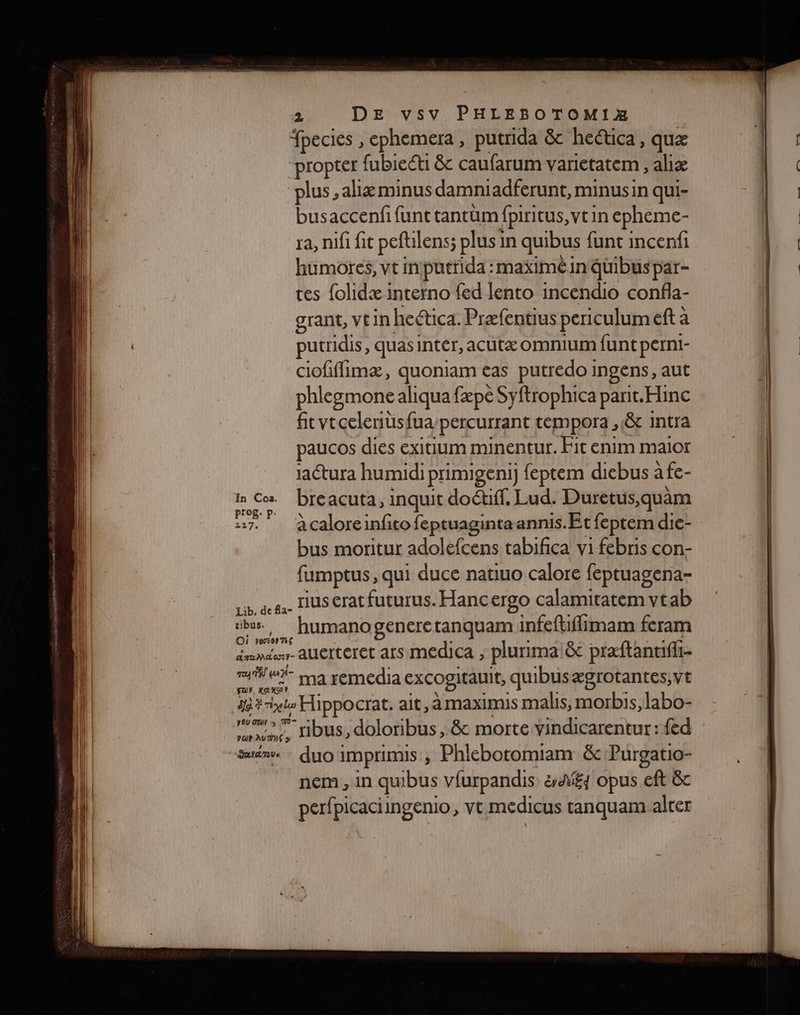 (| | Tpecies , ephemera, putrida &amp; heética, quæ | propter fubiecti &amp; caufarum varietatem , aliæ plus ,aliæ minus damniadferunt, minusin qui- busaccenf funt tantüm fpiritus, vtin cpheme- ra, nifi fit peftilens; ; plus in quibus funt incenfi |. humores, vt inputtida : maxime in quibuspar- ‘4 tes {olidæ interno fed lento incendio confla- | grant, VEIN heética. Præfentius periculum eft à putridis, quas Inter, acutæ Omnium funt perni- | 1 ciofiflimæ, pos cas putredo ingens, aut | li phlegmone al aliqua fæpé Syftrophica pant.Hinc | (ll fitytcelernius{ua ‘percurrant tempora , &amp; intra paucos dies exitium minentur. Fit enim maior aétura humidi primigeni) feptem dicbus àfc- hr breacuta, inquit doétff. Lud. Duretus,quam 227. à caloreinfito feptuagintaannis.Et feptem die- bus moritur adolefcens tabifica vi febris con- fumptus, qui duce natiuo calore feptuagena- | Li, de fa- LUS €rat futurus. Hancergo calamitatem vtab Le humanogeneretanquam infeftflimam feram Émmder- AUEITETET ars MEdICA , plurima &amp; præftantifii- me ma remedia excogitauit, quibusægrotantes,vt | Se? rle Hippocrat. ait, à maximis malis, morbis,labo- | A ribus, doloribus , &amp; morte vindicarentur : {ed Suënve : duo: IMprimis , Phlebotomiam &amp; Purgatio- nem , in qubus vfurpandis &amp;£ opus eft &amp;c per{picaciingenio, vt medicus tanquam alter