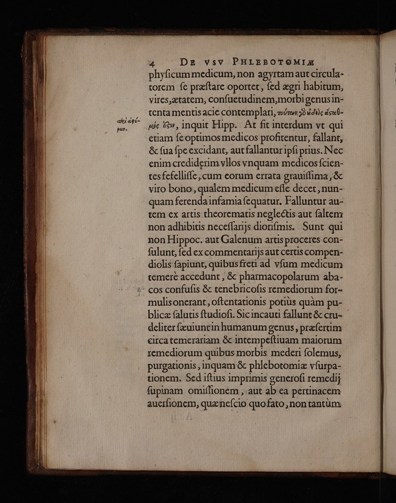 ai dpr= por. 4 DE vsv PHLEBOTOMIZÆ phyficummedicum, non agyrtamaut circula- rorem fe præftare oportet, fed ægri habitum, vires,ætatem, confuetudinem,morbi genusin- tenta mentis acie contemplari, mûrs) #dVe sub née &amp;w, inquit Hipp. Ât fit interdum vt qui etiam fe optimosmedicos profitentur, fallant, &amp;c fua fpe excidant, aut fallantur ipfi prius. Nec enimcrediderimvllos vnquam medicosfcien- tes fefelliffe ,cum eorum errata grauiflima, &amp; viro bono, qualem medicum efle decet, nun- quam ferendainfamia fequatur. Falluntur au- tem ex artis theorematis negleétis aut faltem non adhibitis neceffanjs diorifmis. Sunt qui non Hippoc. aut Galenum artis proceres con- fulunt, {ed ex commentarijs aut certis compen- diolis fapiunt, quibus freti ad vfum medicum temeré accedunt , &amp; pharmacopolarum aba- mulisoncrant, oftentationis potiüs quàm pu- blicæ falutis ftudiofi. Sic incauti fallunt &amp; cru- deliter fæuiuntin humanumgenus, præfertim circatemerariam &amp;c intempeftiuam maiorum remediorum quibus morbis mederi folemus, purgationis , Inquam &amp; phlebotomiæ vfurpa- uonem. Sed iftius imprimis generofi remedij fupinam omifionem , aut ab ea pertinacem auerfionem, quænefcio quofato, non tantüm: