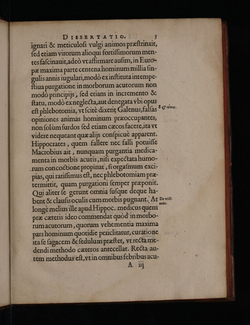 ignart &amp; meticulofi vulei animos præftrinxit, {ed etiam virorumalioqui fortiflimorum men- tes fafcinauit,aded vtaffirmare aufim, in Euro- pæ maxima parte cEntena hominum millia fin- gulis annis iugulari,modô exinftuituta intempe- ftiua purgationc in morborum acutorum non modo principifs {ed etiam in incremento &amp; _ftatu, modo exneglecta;aut denegatavbiopus eft phlebotomia, vt (citè dixerit Galenus, falfas Ÿ 7 77*- opiniones animas hominum præoccupantes, non folüm furdos {ed etiam cæcos facere,ita vt viderenequeant quæalijs confpicué apparent. Hippocrates , quem fallere nec falli potuifle Macrobius ait , nunquam purgantia imedica- : mentain morbis acutis,nifi expeétata humo- rum concoctione propinat , fiorgafmum EXCI- pias, qui rariffimus eft, nec phlebotomiam præ- termittit, quam purgationi femper præponit. Quidliter fe gerunt omnia fufque deque ha- bent &amp; claufisoculis cum morbis pugnant, Ât Devi&amp;: longe meliusille apud Hippoc. medicus quem cale præ cæteris 1deo commendat quod in morbo- rumacutorum, quorum vehementia maxima pars hominum quotidie periclitatur, curationc ita fe fagacem &amp;c fedulum præftet, vt reéta me- dendimethodo cæteros antecellat, Recta au- tem methoduseft,vtin omnibusfebrbusacu- RE A ii