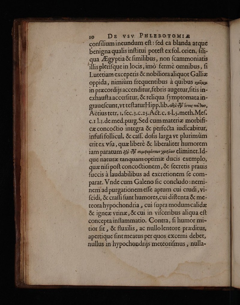 confiliumineundum eft : fed ea blanda atque benigna qualis inftitui poteft ex fol. orien. fili- qua Ægypua &amp; fimilibus, non fcammoniatis illis plerifquein locis,1mo ferme omnibus, fi Lutetiam exceperis &amp; nobilioraaliquot Galliæ oppida, nimiüm frequentibus à quibus sie in præcordiys accenditur, febris augetur, fitis in- exhauftaaccerfitur, &amp; reliqua fymptomatain- grauefcunt,vt teftaturHipp.hb.c82% éme ru, Aëétiustetr. 1. fec.z.c:25. AC.c. 8.L.s.meth.Mef. c.r L1.de med.purg.Sed cum materiæ morbifr- cæ concoétio integra &amp; perfecta iudicabitur, infufi follicul. &amp; caff. dofis larga vt plurimtim eritex vfu, quælibere &amp; liberaliter humorem jam paratum 3 #J oœupepérrsr woeiar eliminet.Id- que naturæ tanquam optimæ ducis exemplo, quæ nifi poft concoctionem, &amp;c fecretis prauis fuccis à laudabilibus ad excretionem fe com- parat. Vnde cum Galeno fic concludo :nemi- nem ad purgatiônem efle aptum cui crudi, vi- {cidi, &amp; craffi funt humores,cui diftenta &amp; me- teora hypochondria , cui fupra modumcalidæ &amp; igneæ vrinæ, &amp; cui in vifceribus aliqua eft conceptainflammatio. Contra, fi humor mi- tior fit, &amp; fluxilis, ac nullolentore præditus, apertique fint meatus per quos excerni debet, nullus in hypochondnijs meteonifmus , nulla- RE EE — : D RSR ARE -epqe = s = a ——