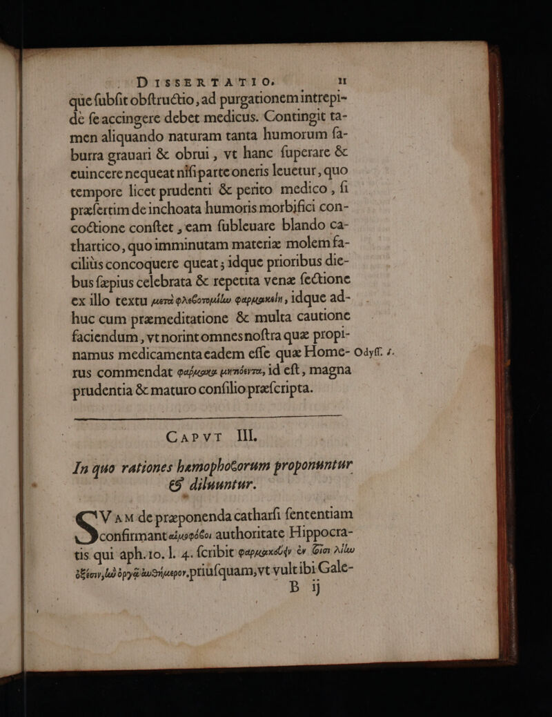que fubfit obftruétio, ad purgationem intrepi- de feaccingere debet medicus. Contingit ta- men aliquando naturam tanta humorum fa- burra grauari &amp; obrui, vt hanc fuperare &amp;c euincere nequeat nifiparte oneris leuetur, quo tempore licet prudenti &amp; perito medico, fi præfertim de inchoata humoris morbifici con- coctione conftet ,eam fubleuare blando ca- thartico, quoimminutam materiæ molem fa- ciliüs concoquere queat ; idque prioribus die- bus fæpius celebrata &amp; repetita venæ {eione ex illo textu mer easomuilo eapuansn, idque ad- huc cum præmeditatione &amp; multa cautione faciendum , vtnorintomnesnoftra quæ propl- namus medicamentacadem efle quæ Home- odyf. s. rus commendat pus uunéevre, id eft, magna prudentia &amp; maturo confilio præfcripta. C'APAT TL In quo rationes hemophotorum proponsntur € diluuntur.