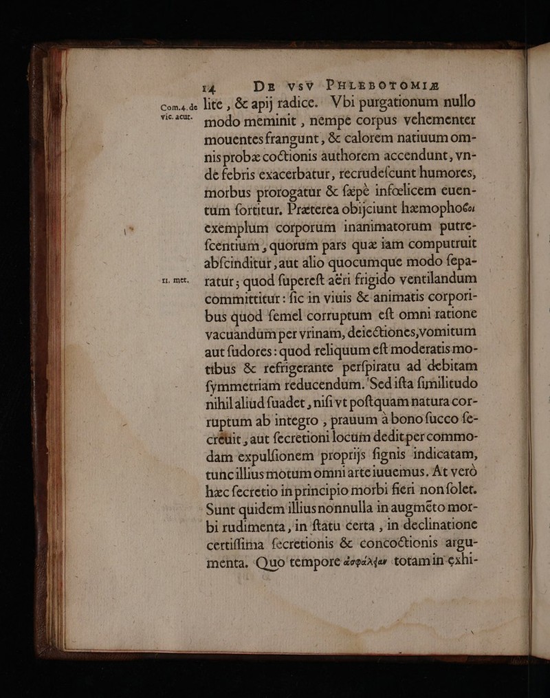 {1, Met, lite , &amp; apij radice. Vbi purgationum nullo modo meminit , nempé corpus vehementer mouentes fransunt , &amp; calorem natiuum OM- nis probæ coctionis authorem accendunt, vn- dé febris exacerbatur, recrudefcunt humores, morbus prorogatur &amp;c fépè infœlicem euen- tum fortitur, Præterea obijciunt hæmophoéa exemplum corporum inanimatorum putre- fcentrum , quorum pars quæ jam computruit abfcinditur ,aut alio quocumque modo fepa- ratur ; quod fupereft aëri frigido ventilandum comimittitur : fic in viuis &amp; animatis corpori- bus quod femel corruptum eft omni ratione vacuandüim per vrinam, deieétiones,vomitum aut fudores : quod reliquum eft moderatis mo- tibus &amp; refrigerante perfpiratu ad debitam fymmetriam reducendum.'Sedifta fimilitudo nihilaliud fuadet , nifivt poftquam natura cor- ruptum ab integro , prauum à bono fucco fe- crédit , aut fecretioni locuin deditpercommo- dam expulfionem proprifs fignis indicatam, tuhcilliusmotumomniarteiuuemus. At verô hæc fecretio in principio morbi fiéri nonfolet. Sunt quidemillius nonnulla in augmeto mor- bi rudimenta , in ftatu certa , in declinatione certiflima fécretionis &amp; concottionis argu- ménta. Quo témporé dopaAder totam in exhi-