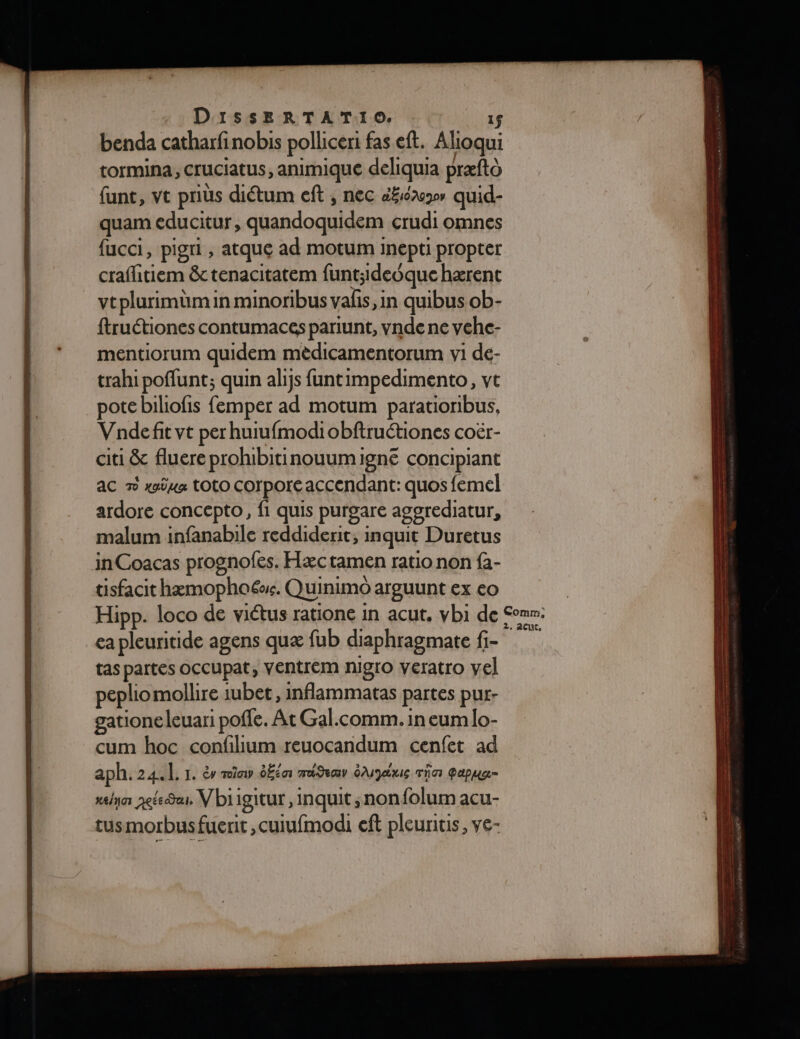 benda catharfinobis polliceri fas eft. Alioqui tormina, cruciatus, animique deliquia præftà funt, vt priüs diétum eft , nec é£iéa quid- quam educitur, quandoquidem erudi omnes fucci, pigri , atque ad motum inepti propter crafitiem &amp;tenacitatem funt;ideoque hærent vtplurimümin minorbus valis,in quibus ob- ftruétiones contumaces pariunt, vnde ne vche- mentiorum quidem mèdicamentorum vi de- trahi poffunt; quin alijs funt impedimento, vt pote biliofis femper ad motum parationibus, Vnde fit vt per huiufmodiobftruétiones coër- citi &amp; fluere prohibitinouumigne concipiant ac 7 xüua TOLO Corporé accendant: quos femel ardore concepto, fi quis purgare agorediatur, malum infanabile reddiderit, inquit Duretus inCoacas prognofes. Hæc tamen ratio non fà- tisfacit hæmophoë. Quinimo arguunt ex eo Hipp. loco de viétus ratione in acut, vbi de Com: ea pleuritide agens quæ fub diaphragmate fi- tas partes occupat, VEntrem nigro veratro vel peplio mollire iubet, inflammatas partes pur: gatione leuari poffe. At Gal.comm. in eum lo- cum hoc confilium reuocandum cenfet ad aph. 24.1. 1. à mia ÉÉia madimv éAMJue Tia Papua- xlyn aéees, Vbiigitur , inquit ;nonfolum acu- tusmorbusfuerit ,cuiufmodi ef pleuritis, ve-