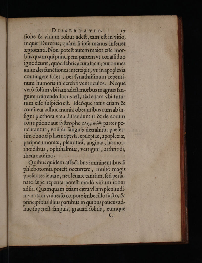 fione &amp; virium robur adeft , tam ef in vitio, inquit Duretus, quam fi ipfe manus inferret ægrotanti. Non poteft autem maior effe mor- bus quam qui principem partem vt cor afhduo igne deurit, quod febris acuta facit ; aut omnes animales funétiones intercipit, vt in apoplexia contingere folet , per fynathrifmum repenti- num humoris in cerebriventriculos. Neque vero folüm vbiiam adeft morbus magnus fan- guint mittendo locus eft, {ed etiam vbi futu- rum efle fufpicioeft. Ideoque fanis etiam &amp; confueta adhuc munia obeuntibus cum abin- figni plethora vaf{a diftenduntur &amp; de eorum corruptione aut fyftrophe gasywradu partes pe- nichitantur , vtlicer fanguis detrahitur præfer- tim [obnoxijs hæmoptyfi, cpilepfiæ, apoplexiæ, peripneumoniæ, pleuritidi, anginæ ; hæmor- rhoidibus , ophthalmiæ, vertigini , arthritidi, hu FAT Quibus quidem affeétibus imminentibus fi phlebotomia poteft occurrere, multo magis præfentes leuare, necleuare tantum, fed perfa- nare fæpe repetita poteft modo virium robur adfit. Quamquam etiam citra vllam plenitudi- nis notam vniuer{o corpore imbeaillo facto, &amp; principibusilhus partibus in quibus paucusad- hucfupereft fanguis, grauari fohtis , eumque