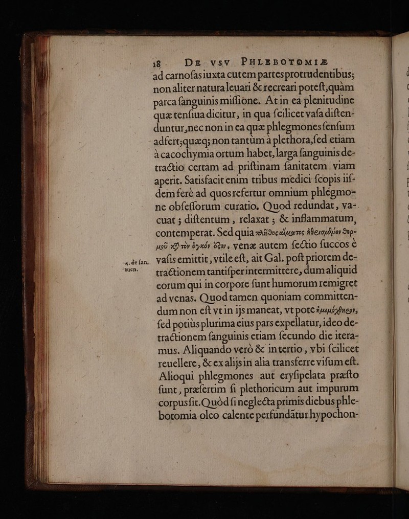 ad carnofasiuxta cutem partesprotrudentibus; nonaliter natura leuari &amp;recreari poteft,quam parca fanguinis miflione. Atin ea plenitudine quæ tenfiuadicitur, in qua fi cilicet vafa diften- duntur,nec non in ea quæ phlegmonesfenfum adfert;quæq; non tantüm à plethora,fed etiam à cacochymia ortum habet, larga fanguinis de- tractio certam ad priftinam fanitatem viam aperit. Satisfacit enim tribus medici {copis 1f- dem ferè ad quosrefertur omnium phléemo- ne obfefforum curatio. Quod redundat, va- cuat ; diftentum, relaxat ; &amp; inflammatum, contemperat. Sed quia Sos euros #berquhior 9p- 105 19 nv yaér Ew, yenæ autem fectio fuccos € vañsemittit, vtileeft, ait Gal. poft priorem de- traétionemtantifperintermittere, dum aliquid corum qui in corpore funt humorumremigret ad venas. Quodtamen quoniam committen- dum non ef vtin 1js maneat, vt pote fuusgnesr, fed potiùs plurima eius pars expellatur, ideo de- tractionem fanguinis etiam fecundo dhe itera- mus. Aliquando vero &amp; intertio, vbi falicet reuellere, &amp;exalijsin alia transferre vifumeft. Alioqui phlegmones aut eryfipclata præfto funt, præfertim fi plechoricum aut impurum corpusfit.Quod fineglecta primis dicbus phle- botomia oleo calente perfundätur hypochon-