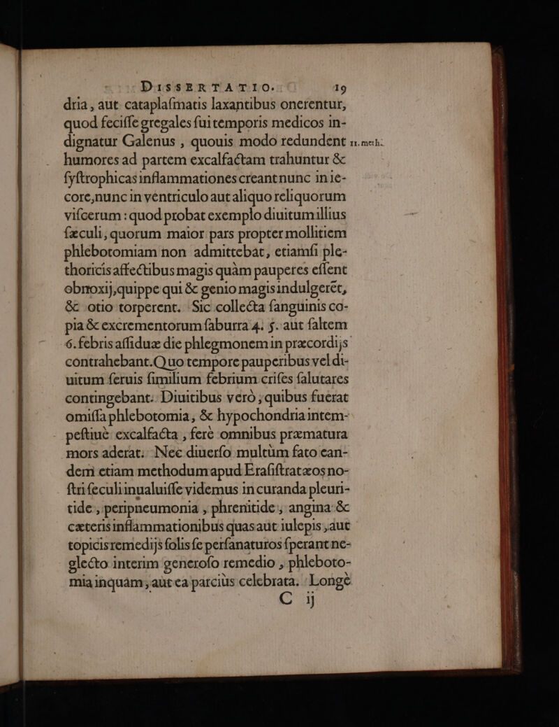 dria , aut cataplafmatis Jlaxantibus onerentur, quod feciffe gregales fui temporis medicos in- humores ad partem excalfaétam trahuntur &amp; fyftrophicas inflammationescreantnunc in1e- core,nunc in véntriculoaut aliquo reliquorum vifcerum : quod probat exemplo diuitumillius fæculi, quorum maior pars propter molltiem phiebotomiam non admittebat, etiamfi ple- thoricisaffectibus magis quàm pauperes effent ebnoxij,quippe qui &amp; genio magisindulgerét, &amp; :otio torperent. ‘Sic colleéta fanguinis co- pia &amp; excrementorumfaburra 4. 5. aut faltem 6.febrisaffiduæ die phleemonemin præcordi;s contrahebant.Quo tempore pauperibusveldi- uitum feruis fimilium febrium crifes falutares contingebant: Diuitibus vero ;quibus fuerat omifla phlebotomia, &amp; hypochondria intem- peftiuè excalfacta , fere omnibus præmatura mors aderat: Nec re multüm fato ean- dem etiam methodumapud Erafftratæos no- :fifeculimualuiffevidemus in curanda pleuri- ide, peripneumonia ; phrenitide, angina’&amp; cæterisinflammationbus quasaut iulepis ,aut topicisremedis falis fe perfanaturos fperant ne- gleéto intenm generofo remedio ; phleboto- mia inquAm ; at ca parciüs lo: Longè C y