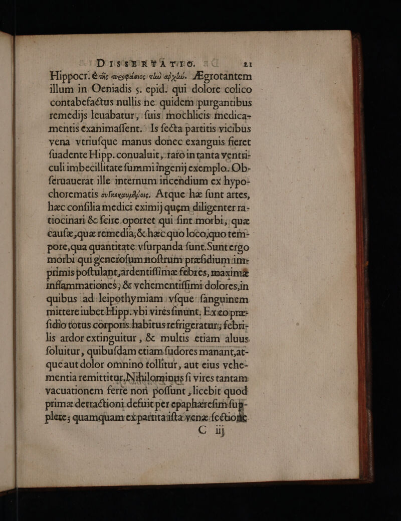 Hippocr. ê is œesgiinoc rl) aÿyhi. Ægrotantem illum in Oeniadis s. epid. qui dolore colico contabefaétus nullis ne quidempurganuibus remediys leuabatur;, :fuis mochlicis medica- mentis éxanimaflent. Îs fecta partitis vicibus vena vtriufque manus donec exanguis fieret fuadente Hipp.conualuit,-rafointanta ventri: culiimbecillitate fummii ingent) jexemplo.Ob- feruauerat 1lle mternunvincehdium ex hypo- chorematis also. Atque:hæ funt artes, hæc confiliamedicr eximij quem diligenterra- tiocinari &amp;c fcire oportet qui fint morbi, quæ caufæ,quæremedia;&amp;hæc quo loto;quotem- porc, qua quantitate:vfurpanda funt.Suntergo morbi qui generofumnoftruir prefidum aime primis poftulant;ardentiffi mæfebres, maxim&amp; mflammationes; &amp; vehementiffimi dolores;in quibus ad leipothymiam vfque: fanguinem mitteretubetHipp-vbivirésfinunt, Exeopræ: fidio totus COrporis. habitus refrigeraturs febri- lis ardor extinguitur , &amp; multis etiam aluus foluitur, quibufdam etiam{udores manant;at- queaut doit ofnino tollitur, aut eius vehe- mentiaremittitur, Nihilomiaus fi vires tantam: _vacuationem ferte non poffunt lhicebit quod primæ detrachonr defuit per epaphærefirn fu; plere; quamquam expartitanftavenz: fcéiolk 1}