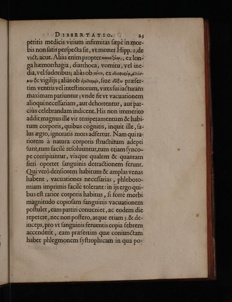 peritis medicis virium infirmitas fæpé in mor- bis nonfatis perfpeéta fit, vtmonet Hipp.2;de vid. acut. Alias enimproptermweie;; ex lon- ga hæmorrhaga, diatrhoea, vomitu', vel ine- dia, velfudonibus; aliäsobzer, ex duopogta date mo 8e Vigilys alias ob épsSœu, fiue di£w præfer- üm ventris velinteftinorum, vires{uiiacturain maximam patiuntur ; vnde fit vt vacuationem alioquineceffariam , aut dehortentur, aut par- ciüs celebrandam indicent.His non immerito additmagnusille vir temperamentum 8&amp;chabi- tum corporis, quibus cognitis, inquit ile, fa- lus ægro, ipnoratis mors adfertur. Nam quira- riorem à natura corporis ftruétüram adepti funt,tum facile refoluuntur,tum etiam fynco- pe corripiuntur, vixque qualem &amp; quantam fier oportet fanguinis detraétionem ferunt. Qui vero denfiorem habitum &amp; amplas venas habent , vacuationes neceffarias , phleboto- miam imprimis facile tolerant:in I]s ergo qui- bus ef rarior corporis habitus , fi forté morbi magnitudo copiofam fanguinis vacuationem poftulet ,eam partiri conueniet ,ac eodem die repetere , nec non poftero, atque etiam 3.&amp; de- inceps, pro vt fanguinis feruentis copia febrem accenderit , cam præfertim quæ coniunétam habet phlezmonem fyftrophicam in qua po-