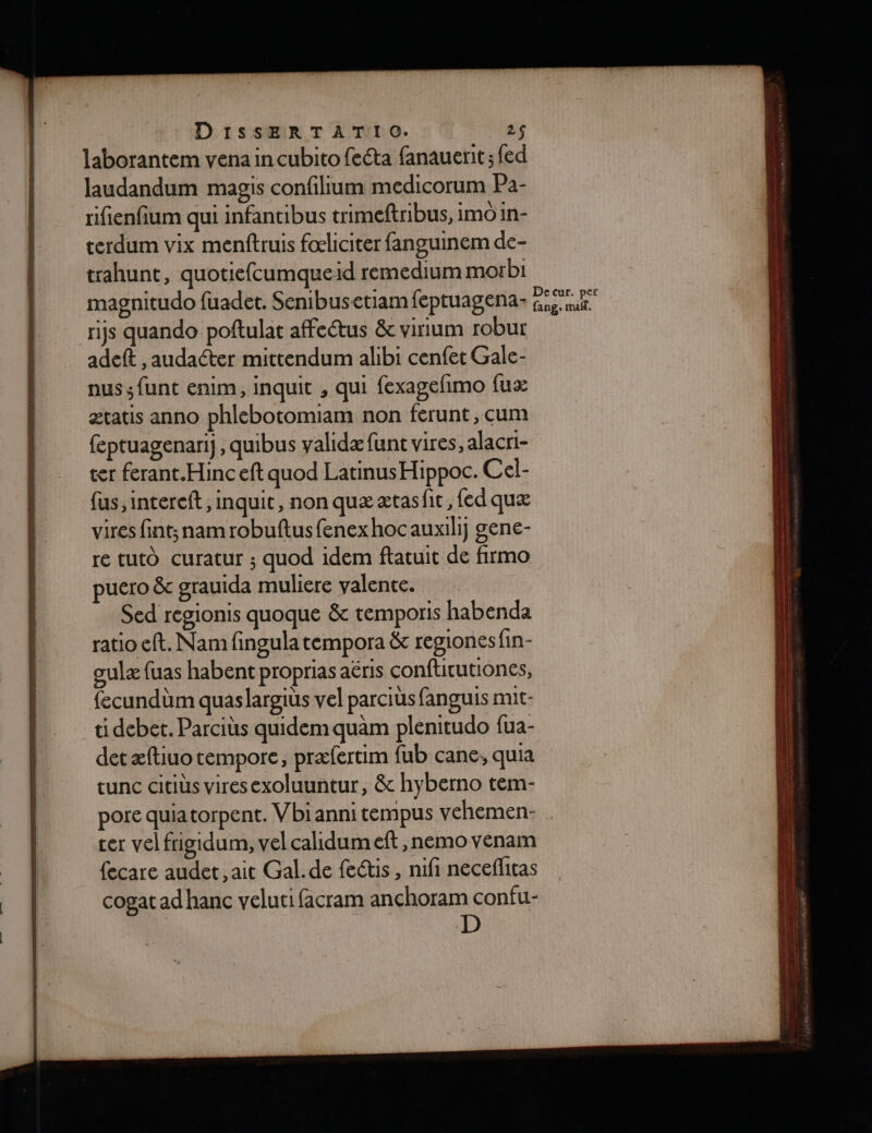 laborantem vena in cubito fecta fanauerit ; fed laudandum magis confilium medicorum Pa- rifienfium qui infantibus trimeftribus, imoin- terdum vix menftruis foliciter fanguinem de- trahunt, quotiefcumqueid remedium morbi magnitudo fuadet. Senibusetiam feptuagena- A p ris quando poftulat affeétus &amp; virium robur adeft , audacter mittendum alibi cenfet Gale- nus ;funt enim, inquit , qui fexagefimo (ux ætatis anno phlebotomiam non ferunt, cum feptuagenarij, quibus validæ funt vires, alacri- ter ferant.Hinc eft quod LatinusHippoc. Cel- fus, intereft, inquit, non quæ ætas fic, fed quæ vires fint;nam robuftusfenex hoc auxilij gene- re tuto curatur ; quod idem ftatuit de firmo puero &amp;c grauida muliere valente. Sed regionis quoque &amp; temporis habenda ratio eft. Nam fingula tempora &amp; regionesfin- gulæ fuas habent proprias aëris conftitutiones, fecundüm quaslargiüs vel parciüs fanguis mit- ti debet. Parciüs quidemquam plenitudo fua- detæftiuo tempore, præfertim fub cane, quia tunc citiüs viresexoluuntur, &amp; hyberno tem- pore quiatorpent. Vbiannitempus vehemen- cer vel frigidum, vel calidum eft ,nemo venam {ecare audet., ait Gal. de feétis, nifi neceflitas cogat ad hanc veluti facram anchoram confu- D