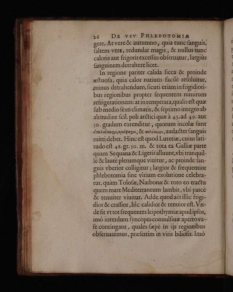 gere. Atvere&amp; autumno, quia tunc fanguis, caloris aut frigorisexceffus obferuatur, largius fanguinem detrahere licet. In regione pariter calhda ficca &amp; proinde æftuofa, quia calor natiuus' facilè refoluitur, minus detrahendum, ficuti etiamin frigidiori- bus regionibus propter fequentem nimirum refrigerationem: at in temperata,qualis eft quæ fub medio fexticlimatis, &amp; feptimointegro ab altitudine {cil. poli aréticiquæ à 45.ad 49. aut so. gradum extenditur , quorum incolæ funt dTuALIMOEI,LpEOpa DOI; ÊT MOAVAUSI, audacter fanguis mitti debet. Hinceft quod Lutetiæ, cuius lati- tudo eft 48.gr.so. m. &amp;c tota ea Galliæ parte quam Sequana &amp; Ligerisalluunt,vbi tranquil- ie &amp; lauté plerumque viuitur , ac proinde fan- guis vberior colligitur ; largior &amp; frequentior phlebotomia fine virium exolutione celebra- tur, quam Tolofæ, Narbonæ &amp; toto eo tratu quem mare Mediterraneum lambit, vbi parce &amp; tenuiter viuitur. Adde quodaërillic frigi- dior &amp; craflior, hic calidior &amp; tenuioreft.Vn- de fit vttotfrequentes leipothymiæapudipfos, imo interdum fyncopes conuulfiuæ apérto va- fe contingant , quales fæpé in ijs regionibus obferuauimus, præfertim in viris biliofis. Imo + —