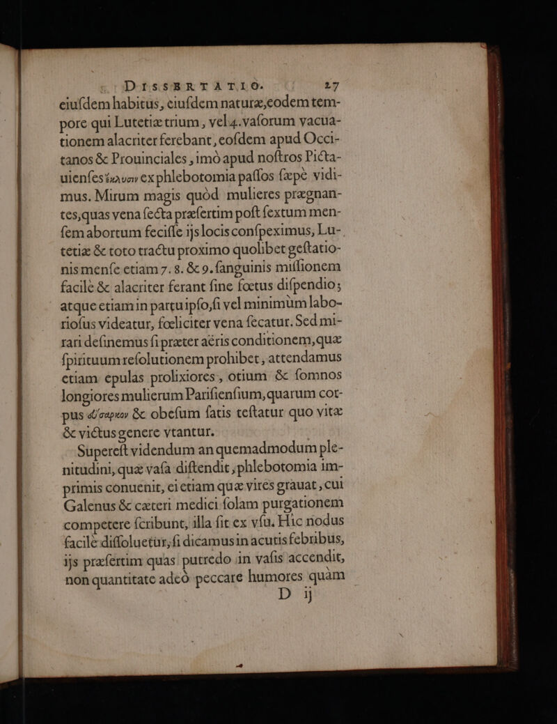 eiufdem habitus, ciufdem naturæ,eodem tem- pore qui Lutetiætrium, vel4.vaforum vacua- tionem alacriter ferebant ,eofdem apud Occi- tanos &amp; Prouinciales , imo apud noftros Picta- uienfes #avar ex phlebotomia paflos fæpe vidi- mus. Mirum magis quod mulieres prægnan- tes,quas vena fecta præfertim poft fextum men- fem abortum feciffe 1Jslocis confpeximus, Lu- tetiæ &amp; toto tractu proximo quohbet geftatio- nismenfe ctiam 7. 8. &amp; 9. fanguinis muiflionem facile &amp; alacriter ferant fine fœtus difpendio ; atqueetiamin partuipfo;fi vel minimüm labo- riofus videatur, foliciter vena fecatur. Sed mi- rari definemus fi præter aéris conditionem,quæ fpiituumrefolutionem prohibet, attendamus etiam épulas prolixiores, otium &amp;c fomnos longiores mulierum Parifienfium, quarum cot- pus «Üvaprer &amp;c obefum {atis ceftatur quo vitæ &amp; viétus genere vtantur. Supereftvidendum an quemadmodum ple- nitudini, quæ vafa diftendit ,phlebotomia im- primis conuenit, ei etlam quæ Vires grauat ; CU Galenus &amp; cæteri medici folam purgationem competere fcribunt, alla fitex vfu. Hic nodus facil diffoluetur;fi dicamusin acutis febnbus, is præfertim quas putredo in valis accendit, non quantitate adeo peccare humores quäm D :i