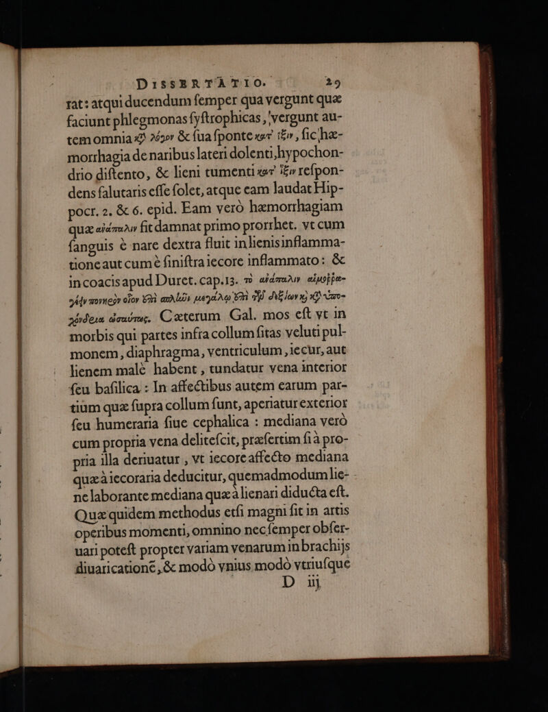 rat: atqui ducendum femper qua vergunt quæ faciunt phlegmonasfyftrophicas,'vergunt au- temomnia x 263 &amp; fua fpontexr tr, fic hæ- morrhagia denaribus lateri dolenti,hypochon- drio diftento, &amp; lieni tumentixr f£v refpon- dens falutaris effe folet, atque cam laudat Hip- pocr. 2. &amp; 6. epid. Eam vero hæmorrhagiam quæ aiémau fit damnat primo prorrhet. vt cum fanguis è nare dextra fluit in lienisinflamma- tioncaut cumè finiftraiecore inflammato: &amp; incoacis apud Duret.cap.13. m am auife- Ads movnegr ofor EAi amALos payée 6m dE lu x; 1Q ee sérdera outre. Cæterum Gal. mos eft ve in morbis qui partes infra collum fitas veluti pul- monem, diaphragma, ventriculum ,1ecur, aut lienem malè habent , tundatur vena interior {eu bafilica : In affeétibus autem earum par- tium quæ fupra collum funt, aperiatur exterlor feu humeraria fiue cephalica : mediana verd cum propria vena delirefcit, præfertim fi à pro- pria illa deriuatur , vt 1ecore affeto mediana quæ à iccoraria deducitur, quemadmodum Lie- - ne laborantemediana quæ à lienari diduéta eft. Quæ quidem methodus etfi magni fit in artis operibus momenti, omnino nec{emper obfer- uari poteft propter variam venarum in brachijs diuaricatione ,&amp; modo vnius modo vtriufque | D uj