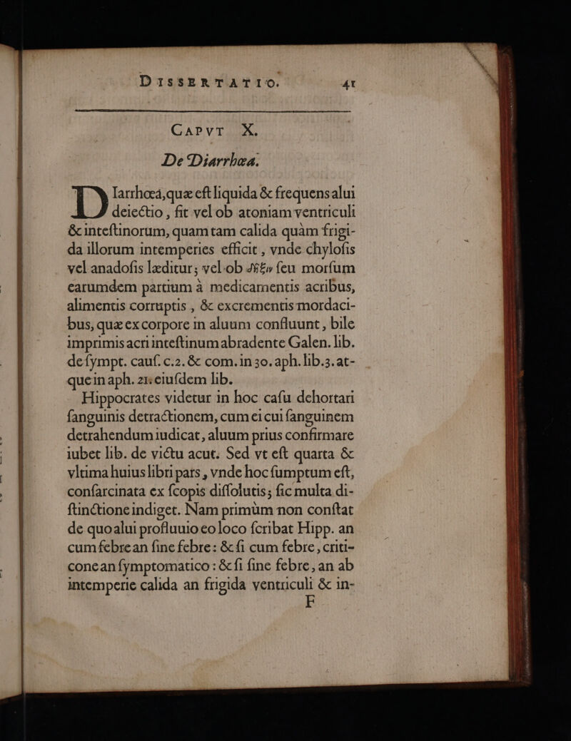 NES D og D a re DIissERTATI(. CAPVT X. De Diarrbhea. q larrhoœæä,quæ eft liquida &amp; frequensalui deiectio , fit vel ob atoniam ventriculi &amp;cinteftinorum, quamtam calida quam frigi- da 1llorum intemperies effcit , vnde chylofis vel anadofis læditur ; vel:ob £w feu morfum earumdem partrum à medicamentis acribus, alimentis corruptis , 8&amp; excrementis mordaci- bus, quæ ex corpore in aluum confluunt, bile imprimis acriinteftinum abradente Galen. lib. defympt. cauf. c.2.&amp; com.in30.aph. hb.3.at- quein aph. zreiufdem lib. Hippocrates videtur in hoc cafu dehortari fanguinis detraétionem, cum ei cui fanguinem detrahendumiudicat, aluum prius confirmare iubet lib. de viétu acut. Sed vt eft quarta &amp;c vlcima huius hbri pars, vnde hocfumptum ef, confarcinata ex fcopis diflolutis; fic multa di- finctioneindiget. Nam primüm non conftat de quoalui profluuio eo loco fcribat Hipp. an cum febrean fine febre: &amp; fi cum febre, criti- conean fymptomatico : &amp; fi fine febre , an ab intemperie calida an frigida ventuculi &amp;c in-