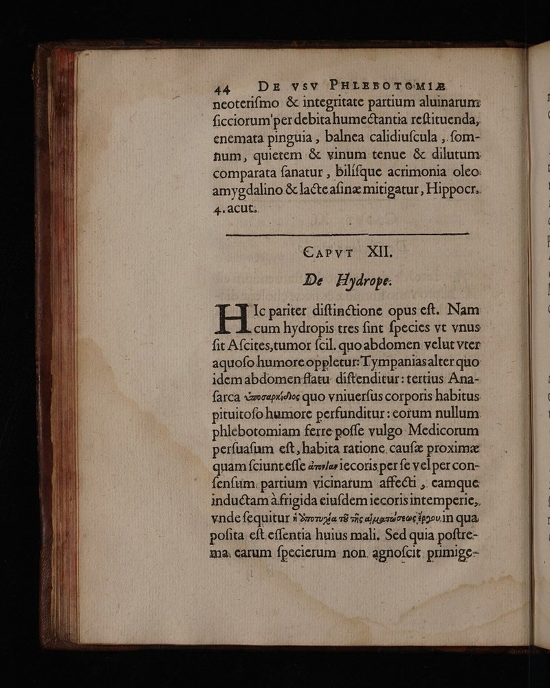 a NE ee Co sen = er neoterifmo &amp; integritate partium aluinarumx ficciorum'per debitahume@antia reftituenda, enemata pinguia , balnea calidiufcula , fom- hum, quietem &amp; vinum tenue &amp; dilutum comparata fanatur , bilifque acrimonia oleo: amygdalino &amp; lateafinæmitigatur, Hippocr. 4. aCUC.. De Hydrope. H: pariter diflinétione opus eft. Nam cum hydropis tres fint fpecies vt vnus fit Afcites, tumor fcil. quoabdomen velut vter aquofo humoreoppletur:Tympaniasalter quo idem abdomenflatu diftenditur:tertius Ana- farca ovapridios quo vniuerfus corporis habitus pituitofo humore perfunditur : eorum nullum. phlebotomiam ferre poffe vulgo Medicorum perfuafam eft, habita ratione. caufæ proximæ quam fciunteffe érrer 1ecoris per fe velper con- fenfum. partium vicinarum affect , camque induétam à frigida eiufdem iecoris intemperie,. vnde fequitur à Some 18 rc ajpamoeos époou.1n qua pofita eft.effentia huius mali. Sed quia poftre- ma, Carum fpecierum non. agnofcit. primige-