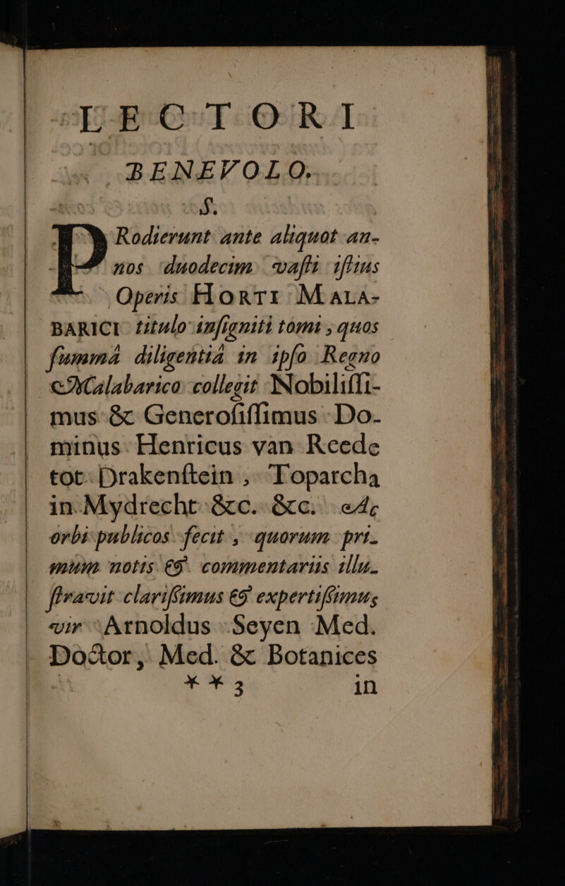 LEECTORI BENEFVOLO. 5. p Rodierunt: ante aliquot an- | nos duodectm.| afi 1f'ius ! Operis HonTri M ara- BARICI f2tulo 4z[rgniti tóm , quos | fumma diligentia 1n. 1pfo Regno X eXGlabarica: collegit Nobiliffi- mus-&amp; Generofiffimus Do. minus. Henricus van Rceede tot- Drakenftein ,. Topatrcha in.Mydrecht.&amp;c. &amp;c... e4; orbi publicos fecit , quorum prt. mum. notts. €9. commentarius 1llu. ffvacoit clariffimus €9. expertif(tmus «ir ^ Arnoldus .Seyen Med. Doctor ,, Med. &amp; Botanices ET in