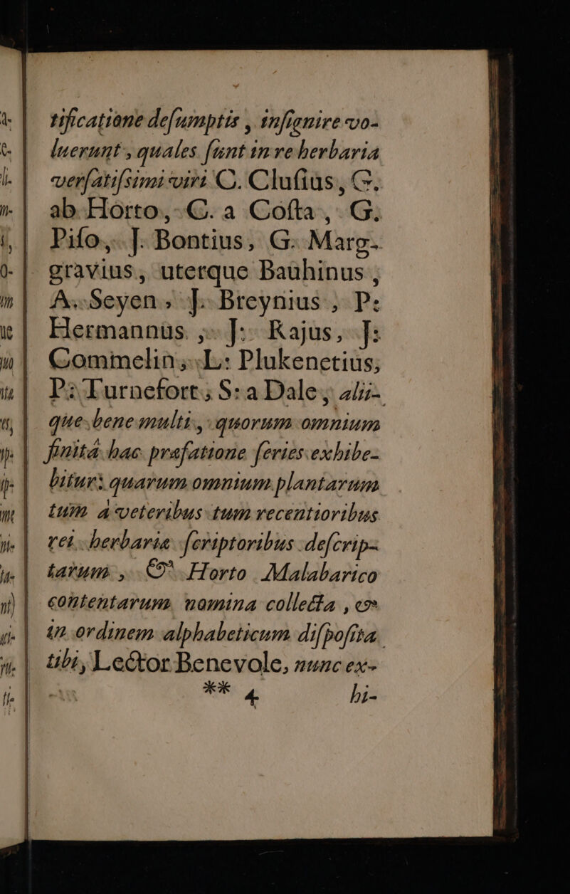 tificatiane de[umptis , 1nfranire vo- luerunt , quales fant inve berbaria ver(ati[simi viri C. Clufius, C. ab Horto,-Q. a Cofta ,. G. Pifo,. |. Bontius, G. Marg. gravius, uterque Bauhinus , A. Seyen; [|]. Breynius , P: Hermannüs. ,- ]:: Kajus. ]: Commelin;«L: Plukenetius; P:;Turnefort; S: a Dale j 4/i- que.bene multi, quorum omnium bitur: quarum omnium plantarum ium A4-veteribus tum recentioribus tei bevbaria [fcriptoribus defcrip- tarum , .C9* Horto. Malabarico contentarum. nomina colletia , cz» 41 ordinem alpbabeticum di[pofita. .|. t&amp;biy Le&amp;or Benevole, zuzc ex- t AK 4- bi-