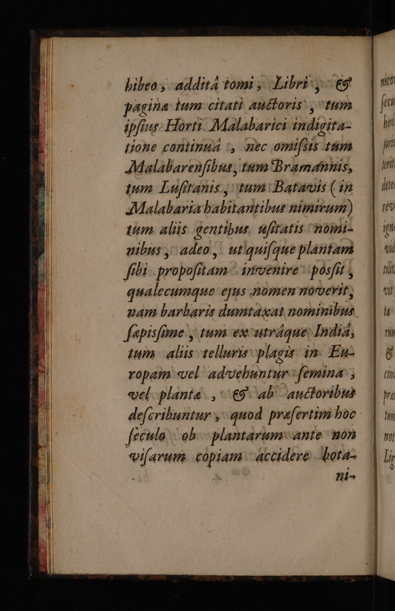 bibeo ,- addita tomi ;. Libri y. eo 24 ina tum citati auctoris, tum ipfi jur Horti. Malabarici indigira- Hione continua ', aec omi[sis ttm AMalalarenfibus , tum Bramanns, tum Lufttanis j| tum Batarois (1n AMalabaria babitantibus nimmum) tum. alis: gentibus. ufttatis vomi- pibus , adeo ,. utiqui[que plantam fibi . propofitam.-. anrvenire | posfit , qualecumque ejus nomen norverit nam barbaris dumtasat personis fapisfame y tum ex. atráque India, tum dia telluris plagis: in. Eu- ropam «vel. ad-vehuntur femina j vel planta. , ^ €9 ab auctoribus defcribuntur y quod. prafertim hoc feculo | ob. plantarum: ante mon ifarum. copiam - accidere Lota- | ni^