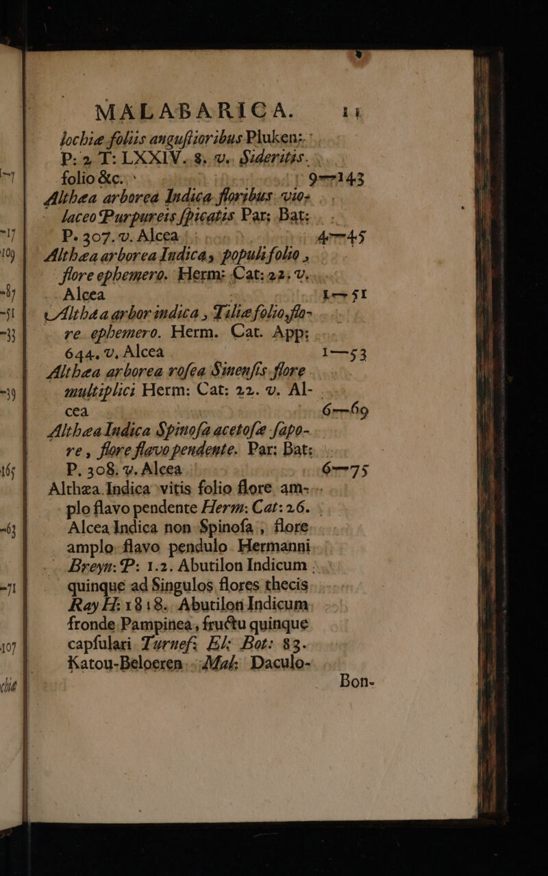 locbie folis anguflioribus Pluken:. : P:2 T: LXXIV. 8. v. sderistss. folio &amp;c..^ 597—143 | Mithea arborea Indica floribus: io: Jaceo Purpureis [picatis Pars Bat; | .— |: P. 307.0. Alegachi no: Aem Altbza arborea Indica s populsfohto ,. flore ephemero. klerm: (Cat: 22; v. Alcea | Lo 4I UAltbaa arbor inda , Tilie folzo.fla- re epbemero. Herm. Cat. App: 644. v, Alcea 1—253 ZAltbea arborea vofea Suenfis flore... multiplici Herm: Cat: 22. v. Al- cea | 6-69 Altbea Indica $pimofa acetofze fapo- ve , flore flavo pendente. Par; Datz.. | P. 308. v. Alcea 6—75 Althza.Indica vitis folio flore am: .. plo flavo pendente Herz: Cat: 26... Alcea Indica non $pinofa , flore amplo. flavo pendulo. Hermanni - Breyn: P: 1.2. Abutilon Indicum . quinque ad Singulos flores thecis Ray H: 1818.. Abutilon Indicum fronde Pampinea, fructu quinque capfulari. Turzef; E Bot: 83. Katou-Beloeren--Mza/; Daculo-