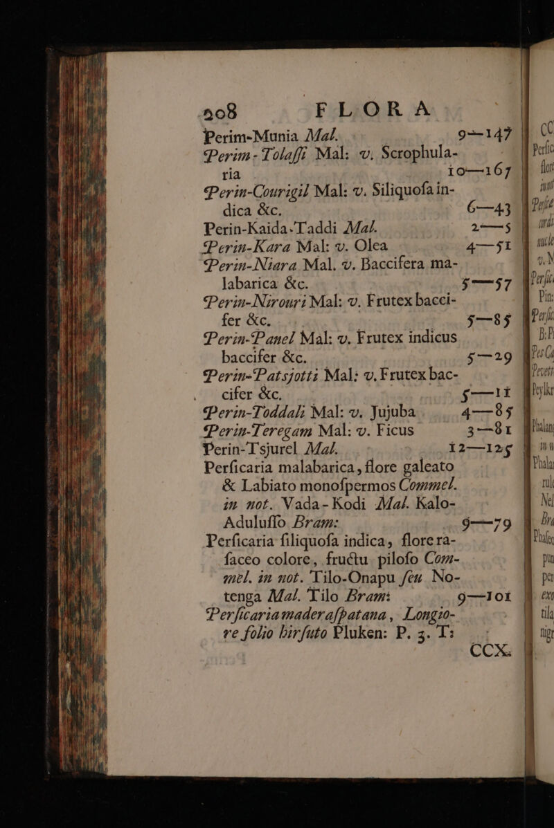 508 FLORA Perim-Munia Ma. 92-147 | PPerim - Tolaff Mal; v. Scrophula- | ria i10—167 cPerin-Courigil Mal: v. Siliquofa in- dica &amp;c. 6G—43 Perin-Kaida-Taddi 4Mz/. 2—3$ fPerin-Kara Mal: v. Olea 00 4«— 51 «Perin- Niara Mal. v. Baccifera ma- labarica &amp;c. $—57 Perin- Nirouri Mal: v. Frutex bacci- fer &amp;c. | | 00 $—8$ cPerin-Panel Mal: v. Frutex indicus baccifer &amp;c. 45 $7729 tPerin-Patsjottz Mal: v. Frutex bac- cifer &amp;c. 0 $—31i tPerin-Toddal; Mal: v. Jujuba 4—3985 tPerin-Teregam Mal: v. Ficus 3—0Or Perin- T sjurel Ma. í2—12$6 Perficaria malabarica, flore galeato &amp; Labiato monofpermos Comme. s not. Vada- Kodi Ma. Kalo- Aduluflo. Bram: ó——79 Perficaria filiquofa indica, florera- faceo colore, fructu. pilofo Coz- «mel. in not. 'Tilo-Onapu feu. No- tenga Mz. Yilo Bram: 9—10t Perficariamaderafpatana ,. .Longio- re folio birfuto Pluken: P. 3. Y:.—. CCX. Perf Pitt: