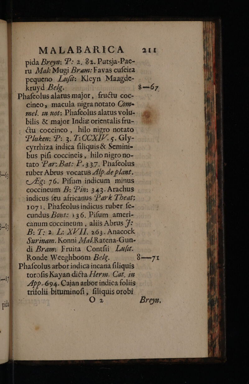 pida Breyu: P: 2, 92. Putsja-Pae- ru Mal: Mugi Bram: YFavas cufeira pequeno .L4/£: Kleyn Maagde- kruyd Beg. $—67 Phafeolus alatus major, fructu coc- | cinco, macula nigra notato Coz- | zel. 12 1:0t; Phafeolus alatus volu- bilis &amp; major Indie orientalis fru- ctu coccineo , hilo nigro notato 'Pluken; £P: 3. T: CCXIF. s. Gly- cyrrhiza indica filiquis &amp; Semini- bus pifi coccineis, hilo nigro no- tato Par: Bat: P337. Phafeolus ruber Abrus vocatus 74/7. de plant. cg: 76. Pifum indicum minus coccineum J£: Pi: 343. Arachus -—jindicus feu africanus Par&amp; 7 beat: 1071. Phafeolus indicus ruber fe- cundus Jout: 136. Pifum ameri- canum coccineum , aliis Abrus 7: Suritiam. Konni Mal. Ratena-Gun- di Bras Fruita Contfüi Luz. Ronde Weeghboom Be. —71 Phafeolus arbor indica incana filiquis torofis Kayan dicta Herm. Cat, zu App 694. Cajan arbor indica foliis . trifolii bituminofi, filiquis orobi e O 2 Breyn, l