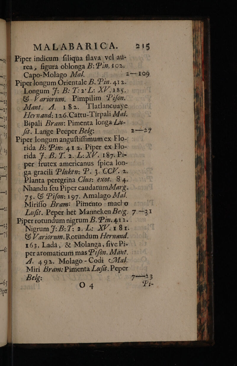 DO - k: Lj i — 0x0» c— eee — Lm — — o — 9) —— N XAR X o—» RIS LLL n MALABARICA. 215 rea , figura oblonga B: 2^/z. 10. Capo-Molago 4Mz/. ! | 2-109 Piper longum Orientale B. 4Pz. 412. Longum 7: B: T:aL: XP. 185. €. larirum. Pimpilim *Pz/om. Manut. 44. 182. Tlatdancuaye Heruand; 12,6:Cattu-Tirpali Ma/. Bipali Bra: Pimenta longa Li- fit. Lange Peeper Be/: try Piper longum anguftiffimum ex Flo- rida B: Pii: 41 2. Piper ex Flo- rida 7.8. 7. 2. XP. 187. Pi- per frutex americanus fpica lon- ga gracili /uken: P. 5. CCP. 2. Planta peregrina C/us: exot.. 8 4. Nhandu feu Piper caudatinMarg. 75. €9 ?Pifou: 197. Amalago Mz. Miriffo Bram: Pimento : maclo Lufit. Peper het Manneken Be/g. 7.—31 Piper rotundum nigrum B. Pzz. 411. Nigrum 7:B:7: 2. L: XV. x 81. C9 Variorum. Rotundum eraaud. 1635. Ladà, &amp; Molanga, fivc Pi- per aromaticuri mas Pzfon. Maur. Z4. 49». Molago- Codi «a. Miri Zirani: Pirienta Lafit. Peper Beh : g).3