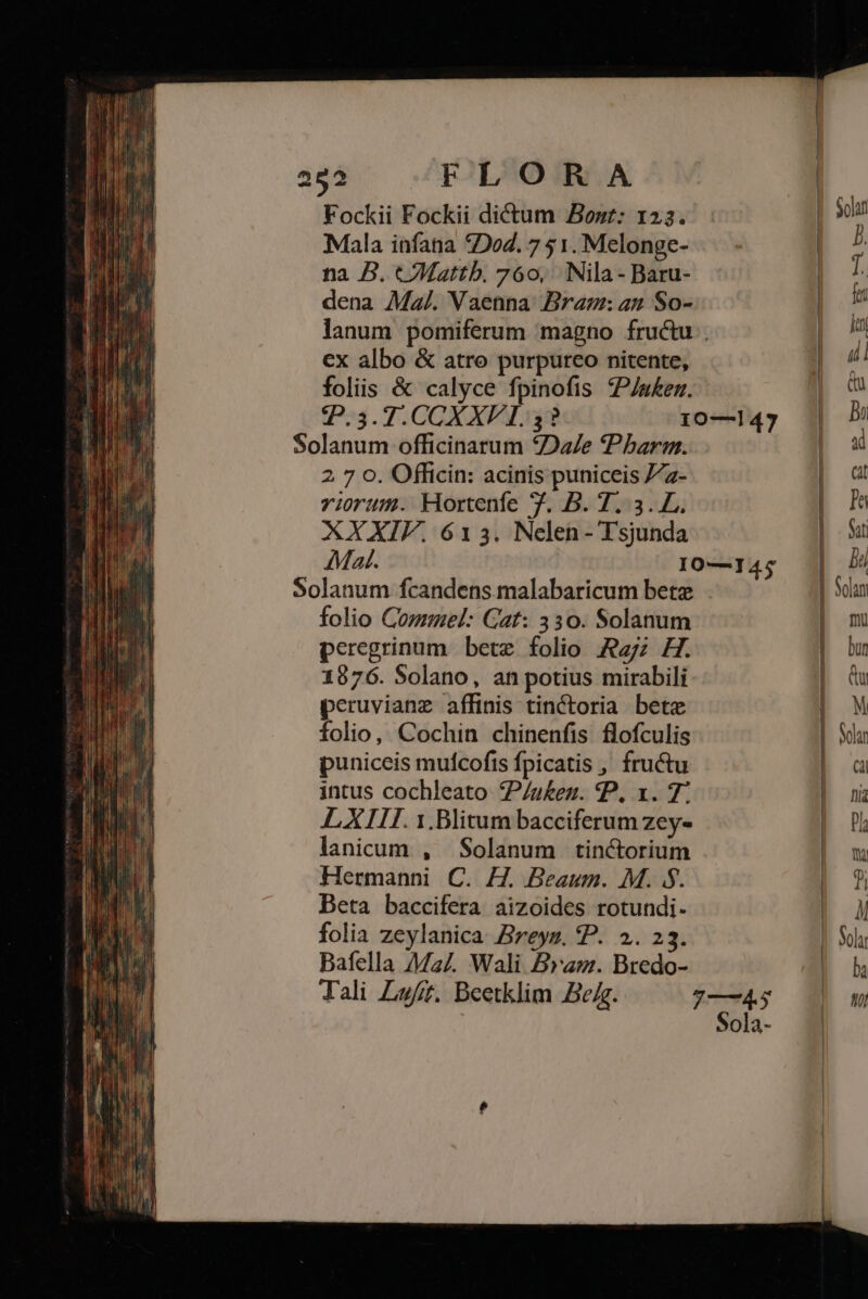 Fockii Fockii dictum Bont: 123. Mala infana 5264. 7 51. Melonge- na B. cMattb. 760, Nila - Baru- dena Ma/. Vaenna Bram: 42 So- ex albo &amp; atro purpureo nitente, foliis &amp; calyce fpinofis P/u£er. 2 7 o. Officin: acinis puniceis /72- riorum. Hortenfe 7. B. 7. 3. L. XXXIF. 613. Nelen- Tsjunda Solanum fcandens malabaricum bete folio Cozmel: Gat: 330. Solanum peregrinum bete folio 7; H. 1876. Solano, an potius mirabili peruvianz affinis tinCtoria bete folio, Cochin chinenfis flofculis puniceis mufcofts fpicatis , fructu intus cochleato P/u£ez. P, x. 7. L XIII. 1.Blitum bacciferum zeye lanicum , Solanum tinctorium Hermanni C. H. Beaum. M. $$. Beta baccifera aizoides rotundi. folia zeylanica. Breyz. P. 2. 23. Bafella Ma4. Wali Bra. Bredo- ———————————— J—— Á——-X—9——— n ——Se€—S— h Nolan n bun UT M Solar VT fiia P