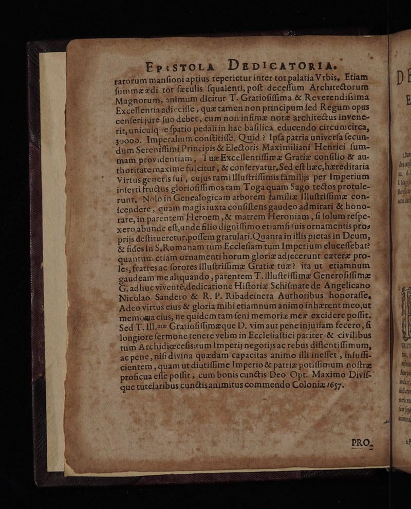 -EpisTOLA DgDpicATORIA. tarorum manfioni aptius reperietur inter tot palatia Vrbis, Etiam (üummzzdi tot (culis fqualenti, poft deceffum Architectorum Magnorum, animum dicitur T. Gratiofiffima &amp; Reverendifsima Excellenriaadicciffe , quz tamen non principum fed Regum opus cenferijure (uo debet, cum non infimz notZ archite&amp;us invene- rit, unicuiq':e fpatio pedali in hac bafilica educendo circumcirca, 30009. Imperalium conftitiffe. Quid ? Ipfa patria univería fecun- dum Sereniffimi Principis &amp; Ele&amp;oris Maximiliani Henrici fum- mam providentiam, ] uz Exccellentiffimz Gratiz confilio &amp; au- thotitatemaxime fulcitur, &amp; confervatur, Sed eft hzc,hzreditaria Virtusgcneris fui , cujusrami llluftriffimisfamiljs per Imperium inferti fru&amp;us gloriofiffimostam Togaquam 5ago tedtos protule- runt, Nolo in Genealogicam arborem familiz Illuftriffimz con- Ícendere, quam magisiuxta confiftens gaudeo admirari &amp; hono- rate, in parentem Heroem ,&amp; matrem Heroniam, fi tolum refpe- xero. abunde eft,unde filio digniffimo etiamfi (uis ornamentis pros prijs deftitueretu r,poffem gratulari.Ouantain illis pietas in Deum, &amp; fidesin S,Romanam tum Ecclefiam tum Imperium eluceffebat? quantum. etiam ornamenti horum glorix adjecerunt caterz pro- les, ftatresac forores illuftrifümze Gratiz tuz? ita ut etiamnum gaudcam me aliquando , patentem T.illuftriffüimz Generofiffimz G.adhucviventé, dedicatione Hiftoriz Schifmate de Angelicano Nicolao Sandero &amp; R.P. Ribadeinera Authoribus honoraffe, Adco virtus eius &amp; gloria mihietiamnum animo inherent meo,ut memos cius, ne quidem tam feni memoriz mez excidere poffit. Sed T. Hl mz Gratiofiffimzque D. vim aut pencinjutíam fecero, fi longiore (ermonetenere velim in Eccletattici pariter.&amp; civilibus tum Archídicecefisitum Imperij negotiJs ac rebus diflentiffimum, ac pene, nifi divina quzdam capacitas animo illi ineffet , infuffi- cientem , quam ut diutiffime Imperio &amp; patriz potiffimum noftre proficua efle poffit, cum bonis cun&amp;tis Deo Opt. Maximo Divif- que tutelaribus cun&amp;isanimitus commendo Colonia 1657. 1 ut lic ME |Á Mui judi T UT! Wi, ( atu lupi 177 ; hidatn wirt tim fi fi1t0j4 T