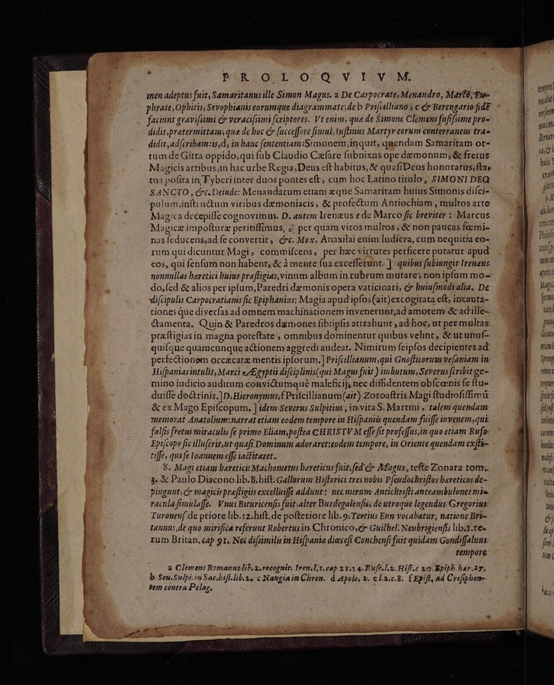 NNGUSPSIRSIEL ND anen Adeptus fuit, Samaritanus ille Simon Magus. a De Carpocrate Menandro, Mayo; Eus faciunt gravifsimi c veracifsimi fcriptores. Vt enim; qua de Simone Clemens fufifsimepro- didit.pratermittams qua de boc C (ucceffore fimul; wuflinus Martyr eorum contevzraneus tra» didit ad[cribamzis,d, in hanc (ententiam:Simonem inquit, quendam Samaritam or- tum de Gitta oppido,qui füb Claudio Cafare fubnixus ope demonum; &amp; fretus Magicisartibus;in hac urbe Regia;Deus eft habitus, &amp; quafiDeus honoratus, fta, tua pofita in/Fyberiinter duos ponteseft, cum hoc Latino titulo; $SIMONI DEQ SANCTO ,, cc.Deinde: Menandarum etiam eque Samaritam huius Simonis difci- pulum,inftu&amp;tum viribus demoniacis, &amp; profectum Antiochiam , multos arte Magica decepiffe cognovimus. D. «utem lrengus e de Marco ffc breviter : Marcus Magica irpoftarz peritiffimus, X per quam viros multos, &amp; non paucas feemi- nas feducens;ad fe convertit, cc. Mox, Anaxilai enim ludicra, cum nequitia eo- rumquidicuntur Magi, commifcens, per hzc virtutes perficere putatur apud eos, qui fenfum non habent, &amp; à mente fua excefferunt. ]. quibus fubiungit Irenaus. nonnullas heretici buius preffigias, vinum album in rubrum mutare; non ipfum mo- do,fed &amp; alios per ipíum,Paredri de monis opera vaticinari, e buiufmodialia. D&amp; di[cipulis Cavpocratianis fic Epiphanius: Magia apud'ipfos(ait)excogitata eft; incanta- tiones que diverfasad omnem .machinationem invenerunt,adamorem &amp; ad'ille-- Camenta, Quin &amp; Paredrosdzmoncs fibiipfis attrahunt ,ad hoc, ut pez multas: praftigias in magna poteftate , omnibus dominentur quibus velint, &amp; utunuf- quifque quamcunque actionem aggredi audeat. Nimirum feipfos decipientesad: perfe&amp;ionem occecatz mentis ipforum. ] Prifcllianum;qui Gnoflicorum ve[auiam in: Hifpaniasintulit, Marci ezgyptii difciplinis(qui Magus fuit ) imbutum; Severus (cribit ge- mino iudicio auditum convictumqué maleficij, nec diffidentem obícanis fe (tu- duiffe do&amp;trinis.]D. Hieronymus;f Prifcillianum(ait) Zotoaftris Magi ftudiofiffimü &amp; ex Mago Epifcopum. ] idem Severus Sulpitius , invita S. Martini, talem quendam memorat Anatolium:narrat etiam eodem tempore in Bifpaniis quendam fuiffe iwvenemsqui falfis fretus miraculis fe primo Eliam;poflea CHRISTV M effe fit profeffus,in quo ettam Rufo: Epifcopo fic illuferit ut quaft Dominum adoraret:eodem tempore, in Oriente quendam ex(lie- tiffe, qui fe loannem effe iactitaxet.. 8. Magi etiam bereticit Machometus bereticus fuit fed c Magus, tefte Zonara tom;. 3. € Paulo Diacono lib.8.bift. Gallorum Hiflorict tres tobis Pfeudocbriflos bereticos de- pingunt; c magicis praffigiis excellinffe addunt: nec mirum: Anticlziflianteambulones mi. ractlafimulaffe.. Vnus Bituricenfis fuitsalter Burdegalenfis, de utraque legendus: Gregorius: Turonen( de priore lib.12.hift. de poftexiore lib. o: Tewtius Eum vocabatur, natione Bri- tannus,de quo-imirifica referunt Robertusin. Chronicose&amp; Guilbel: Neubrigienfis lib.1.re- rum Britan. cap 91. Nec di[similis in Hifpania diexcefi Concbenfi fuit quidam Gondif[aluus: tempore: a Clemens Romanus lib. vecognit. Iren.l;. cap 21.2 4.Eufe lx. Hifl.c zo. Kpipb. bar.27. b. Seu.Sulpi.in Sacbift. lib. 2s. c Nangia in Chron. d Apolo, &amp;. c l3.0.8. £Epifl, ad Crefiphone- Jtr contra Pélag, np suat yf qnc punt (d huic ! qui f! [/ j.Al nn Teticof fhilol ni TU titt Mag fcrt utt) Jm dau Dm T pretg ntt ferpt fad fini TT (umm. hid tul LT vult dei Hy
