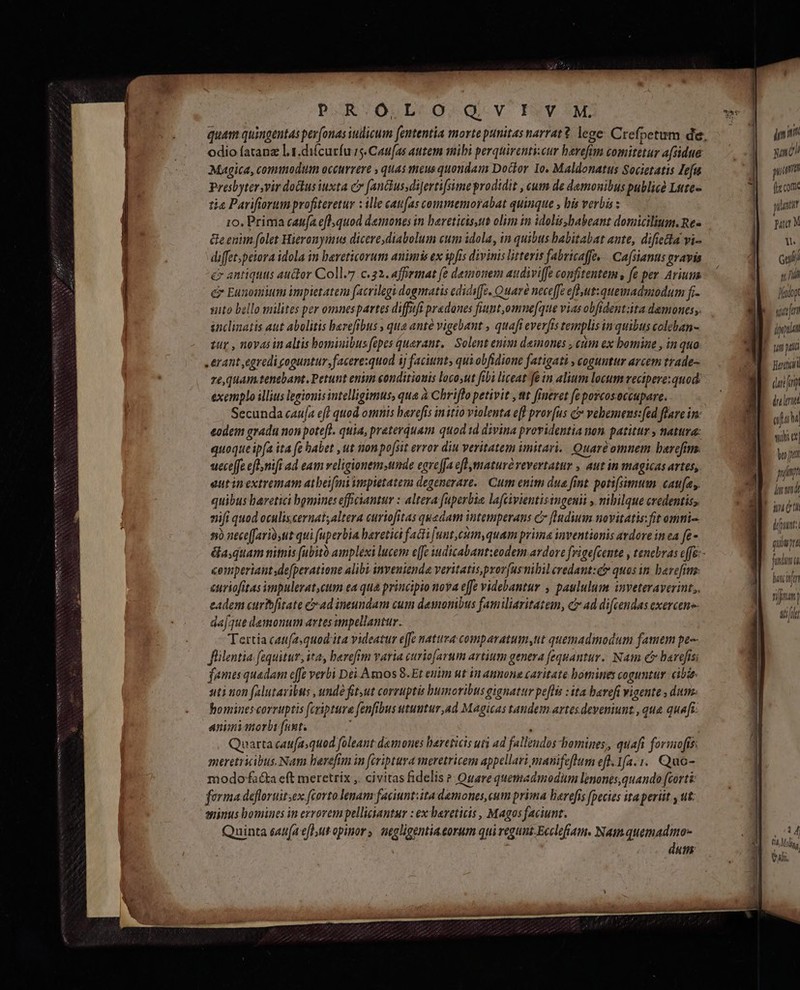 quam quingentas pev[onas iudicum fententia morte punitas narrat? lege: Crefpetum de, odio fatanz l.1.di(curfu r5. Cati(as atem mili perquirenti.cur harefim comitetur a(sidue Magica, commodum occurrere » quas meus quondam Doctor 1o. Maldonatus Societatis Zefa Presbytervir doctus iuxta cv fanctusdiJertifsime prodidit , cum de demouibus pullicé Lute- tia Parifiorum profiteretur : ille catifas conmemorabat quinque , bis verbis : 1o, Prima caufa efl; quod demones in bareticts,us olim in idolis,babeant domicilium. Re- Geenim folet Hieronyunus dicere,diabolum cum idola, in quibus babitabat ante, difiecta vi- diffet;peiora idola in bereticorum animis ex ipfis divinis litteris fabricaffe, . Cafsianus gravis e antiquus auctor Coll.7.c.22. affirmat fe deiomem audiviffe confitentem , fe per Aviuum e Eunomium impietatem facrilegi dogmatis ediciffe. Quare neceffe efl ut: quemadmodum fr. sito bello milites per omnespartes diffuft pradanes fiunt,omne[que vias obfident:ita demones. inclinatis aut abolitis barefibus , qua ante vigebant , quafi everfis templis in quibus coleban- zur , novas in altis bominibus fcpes queranz.. Solent enim demones , eum ex bomine , in quo erant egredi coguntur, facere:quod ij facittnt, quiobfidione fatigati , coguntur arcem trade- re, quam tenebant. Petunt enim conditiouis loco,ut fibi liceat fe in alium locum recipere: quod. exemplo illius legionis intelligimus, qua à Chriflo petivit ,tt fineret fe porcosoccupare. Secunda cauja eff quod omnis harefís initio violenta e[l prov[us c vebemens:fed flare in: eodem gradu non potefl. quia, preterquam quod td divina providentia non patitur , natura: quoque ipfa ita fe habet , ut non posit error diu veritatem imitari. Quaré omnem barefim. ueceffe efl .nifi ad eam veligionem;ttmde egre[fa efl matur vevertatur , aut in magicas artes,. eutinextremam atbeifmi impietatem degenerare.. Cum enim dua fint. potifsimum caufa, quibus bavetici bomines efficiantur : altera faperbia laftivientisingenii , mbilque credentis, niji quod oculis.cernat;altera curiofitas quedam intemperans C flndium.novitatis:fit omni 5) neceffariósut qui uperbia baretici facti [unt,csm,quam prima inventionis avdore in ea fe- Gasquam nitnis (abito amplexi lucem effc udicabantieodem ardore frige[cente , tencbras effe:- comperiant de[peratione alibi invenienda veritatis,pror[usnibil credant:é quas in barefium: curiofitas impulerat,cum ea qua principio nova effe videbantur , paululum inveteraverint,,. eadem curtbfitate cad ineundam cum desnonibus familiaritatem, c ad difcendas exercen- dajque demonum artes ampellantur. Tertia caufa.quod ita videatur effc natura comparatum,ut quemadmodum famem pe-- flilentia fequitur, ita, berefim varia curiofarum artium genera fequantur.. Nam e barefisi famesquadam effe verbi Dei Amos 8. Et euim ut in annone caritate bomines coguntur. cia sti non (alutavibus , unde fit,ut corruptis bumoribusgignatur pe[lis : ita baveft vigente , dum hominescorruptis fcriptura [enfibus utuntur,ad Magicas tandem artes eveniunt , qua quafi: animimorbi[unt. Quarta caufasquod foleant demones haereticis uri ad falleudos homines, quafi formofít: meretricibus. Nam berefim in feriptura meretricem appellari manifeftum eft.1/a.1. Quo- modofa&amp;a eft meretrix ,. civitas fidelis ? Quare quemadmodum lenones,quando [cort forma defloruitsex ftorto enam faciuntiita demones,cum prima berefis fpecies ita periit , ut. euinus bomines in eyrorempelliciantur : ex bareticis , Magos faciunt. Quinta eau(a eflutopinor, negligentia.eorum qui regunt.Ecclofiam. Namquemadmox- dut imi yc pum fie cout TM HT 1. m y n Jfadop sten (ppl MITT dur fr afa sibi ex| ho tt pi la f, 1 dpt. guiwpra ae m s func c 2 a banc trn fimm? D, i