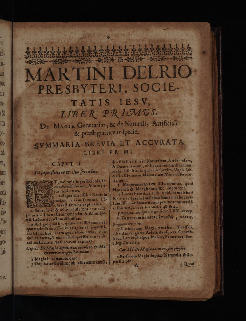 CAPYT I. De fuperffitione cf-eina [peciebus. Orca cuseoyw Tymologia fuperftitionis, fe- ANE ToS M , &amp; locus €- | Moe LS «s 2l Co jus explicatus, 5 1619 xe 2.Superftitio Chriftianis ia 6/53/23 malam partem fumitur. Lu- ecc ? cas AQ. 17. v.22;explicatus. 3. Superftitio &amp; religio differunt contra E- picurzos.Locus Cicer.emendat &amp; Alius No- nii.La&amp;antii dium difcuffum 4. Religio quid fic , qua vitia illi contraria; quomodo;fic exceffus in religione? Superfti- tiofalücultus: idem quod idololatria, quz duplex tacita, expreífa.Superftitio indebiti cultas Locus 1.Paral.16.v.26.explicat. Cap. 1I De Magia deffiniuiene, divine, &amp; Ma gorum varii appellatunbus, 1. Magia in communi quid. &amp;à finali.ab illa in Naturalem,À rtificiofam, &amp; Daitnoniacam ; abhacin bonam &amp; malam, malz definitio; &amp; quatuor fpecies, Magia fpt- cialis.Divinacio.Maleficium. Vana obfervan- tia,quid. Magorum varia ex $$c.nomina, quid Haovorb &amp; Iddeghonim &amp;c. importent. 4. Locus Exord.22;v.18. quid,ibi malefici? Re 0 v 22: fezabel malefica Samaritis hoc ma- lum affricuit.Samaritanus pro incantatore di- cifolitam,Locus 1oann:8.v. 48. &amp; 49. g.oaguua 0c quid fignificet LXX interp. 6, Gracorum nomina; $T40906 , MAYTi£, $i ejacex £0 y 996» 7.Latinorums Magi , venefici, Theffali, Chaldzi Augures,Arioli, Arufpices Geneth- liaci,Lamie,Srriges, Mafcar, Veratrices, Sor- tilegi,Sortiarii. Cap I1I.De Magianaturali, feu platea. LPerfarum Magia doplex; Naturalis &amp;$u- — —— 2 i SES RUN