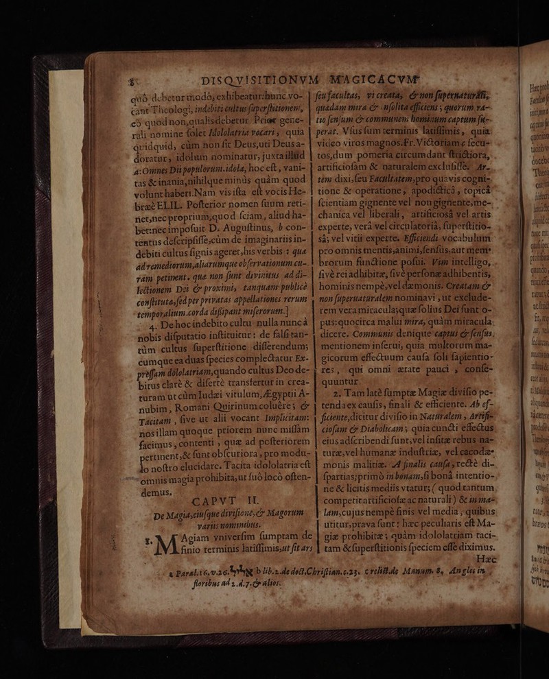 NNEro SP PRERNEOS NXNe CXWDENRIA DACH IONS quo debetur imodó; exhibeatur:hunc vo- cant Theologi, indebiti endtus fuper fhitionem, eb quod non,analisdebetur. Priee gene- rali nomine folet Mololatria vocari ; : quia quidquid, cüm non fit Deus,uti Deusa- doratur, idolum aominatur, juxta illiid 4: Omnes Di poptlorum.idola, hoc eft , vani- t5 &amp; inania,nihilque minds quàm quod volunthaberi.Nam visifia eft vocis He- breéELIL. Pofferior nomen füum reti- net,nec proprium;quo d Íciam, aliud ha- be:necimpofuit D. Auguftinus, b con- tentus defcripfiffe;cüm de imaginariis in- debiti cultus fignis ageret,his verbis : qu« ad vemediorum,aliarumque obfervationum «u- vam petinent. qua non funt. dyviitus 4d di- l;&amp;ionem Dei e proximis tanquanr publice confhituta;fed per privatas appellationes verum temporalium corda diffipant miferorum.] 4. Dehoc indebito cultu- nulla nunc à nobis difputatio inftituicur : de falfitan- cim cultus fuperftitione -differendum; cumque ea duas fpecies complectatur Ex- proffam dólolatriam,quando cultus Deo de- bitus clare &amp; diferte transfertur in crea- rüram ot cümTudzi vitulum, Zgypti À- nübim, Romani Quirinum coluére; (» Tacitam , ive uc alii vocant. Impücitam: nosillam quoque priorem nunc miflam facimus , contenti , que ad pofteriorem ertinent,&amp; fünt obícuriora , pro modu- lo noftro elucidare. Tacita idololatria cft omnis magia prohibita, ut fuólocó often- demus. CAPVT It. De Magiasciti(que divifione, c Magorum varus uonuntbtus. feu facultas, vi creatas. er non fapeenaturdfi, tio fen/um C commttnem bominum captum [-- video viros magnos.Fr.Victoriame fecu- tos,dum pomeria circumdanr ftri&amp;iora, artificiofam &amp; naturalem exclufiffe; Ar. tem dixi,feu Faailtatem;pro quavis cogni- tionc &amp; operatione, apodi&amp;ticà , topica chanica vel liberali, artificiosa vel artis experte; verà vel circulatoria, fuperftitio- sà; vel vitii experte. Efficieudi. vocabulum przoomnis mentis;animi,fenfüs.aut meme. brorum fun&amp;ione pofui. Vim intelligo, fivé rei adhibitz, (ivé perfong adhibentis, hominis nempé,vel daemonis: Creatam c non fuperuaturalem nominavi , ut exclude-. rem veramiraculajqua folius Dei funt o- pus:quocirca malui mira, quàm miracula dicere. Communis denique captus e fenfus. mentionem inferui, quia multorum ma- gicorum effectuum caufa foli fapientio- | res, qui omni rate pauci , confc- quuntur. 2. Tam late fümptz Magie divifio pe- tendaex caufis, finali &amp; efficiente. 4» cf- ficiente, dicitur divifio in Natiralem ; Artífi- eius adízribendi funt;velinfitze cebus na- monis malitise. 74 finalis caufas recte di- fpartias;primó m bonam,f bonà intentio- ne &amp; licitis mediis vtatur; ( quod tantum cotmpetitattificiofz ac naturali) &amp; in^ lain,cujus nempé finis vel media ; quibus utitur,prava funt: hzc peculiaris eft Ma- gie prohibitz ; quàm idololatriam taci- tam &amp;fuperftitionis fpeciem effe diximus. ' Hzc foribus ad x d. 7. à altos. Hat pol m scd T. quonia tidtov docebr Theta fidet lacia Io LT dida fione ft Quill Ic 7S pronto quando, 1 D 1 m miti ete AC achat 1, Yel (darcan MITT inni catal Won tlquand 4 Yàctter Tleohsi bU über (yy V quisi Jud