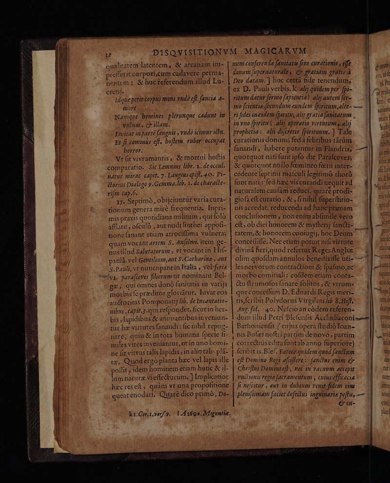 ees VXPNDEMISIB Ctra IIO NOH NON mi BNNPUSSECNNSNSNSAN UNTEN PREISE qualitatem latentem, &amp; arcanam 1m- &amp;orius Dialogo 9.Gemima.lib. Y. de characte- Lu rifm cap.6. Madieet ; ! 1j. Septimo, obijciuntur varia cura- tionum genera tiré frequentia. Inpri- mis praxis quotidiana militum ;qui Íoló afflatu , ofculó , aut nudi linthei appofi- tione fanant etiam atrociffima vulnera; quam vocari artem S. Aufclmi. item. ge- nus illud Salutatorum , et vocant in Hif- paniá. vel Gentilium, aut $:Catbarine ; aut S.Pauli, vt nunenpantin Italia , vel: feria veu, parafceves filiorum ut nominant Bcl- ga, quiomnes donó fanitatis 1n varijs morbis fe preditos glori&amp;tur. Iuvat eos auctoritas Domponati] Jib. de Incantatio- bus ,capit.3.qui refpondet, ficut in her- bis; lapidibus &amp; animantibus inveniun- tur he victutes fanandi: fic nihil repug- naré; quin &amp; intota bumana fpecie fi- miles viresinveniantur, ut in uno homi- ne fit virtus talis lapidis , in alio talis plà- te, Quodergó planta hzc vel lapis ille T yoifit ; idem hominem etiam hunc &amp; il- | Los naturz vieffe&amp;urum. ] Implicatior hecreseft, quàm vt una propofitione queat enodari. Quaré dico primó, Do- k1.Cor,t vorf.9. 141690. Moguntie. — — HRS E d put conferenda fanitatis five curationis , effe qnit piefletit corpori.cum cadavere petma- donum fupernaturale » e gratam gratis à Wm | neptem s ^&amp; huc feferendum illud Lu- | Deo datam. ] hoc certá fide tenendum, i | cietij. ex D. Pauli verbis. K- alij quidem per fpi- dpi 1dque petit corpus mens vnde eft faucia a-. | ritum datur fermo fapientia? alij autem fer- | ic more mo f cientia.fécumdum eundem [piritum,alte- — vilis Wamque bomines plerunque cadunt in | ri fides ineodem puritus alij aratia fanitatum . Ed valuas, ev illam. in vno fpiritu ; lij operatio virtutis alij a Eniicat inparte fanguis vndó icimur in. V prophetia: alii difcretio fpiritum. ] Tale Wm Et fi comiuiüs eft. boflem. ruber occupat. | curationis donum; fedà febribus tatüm d zm horror. fanandi, habere putantur iu Flandria; —77 ; ^ Vt fit vivtamantis, &amp; mortui hoftis | quotquot nati funt ipfo die Parafceves; kA u comparatio. - Sic Lemnius libr. 2. de occu. &amp; quotquot nullo foemineo fectu inter- &amp; Toi ( natur miraG capit. 7. Langius epifl. 40. Pi- | cedente leptimi maículi legitimó thoró i M funt nati: fed hzc viscurandi nequit ad 8l. i - « i E] Visum naturalem caufam reduci, quaré prodi- 1 sing giofa eft curatio , &amp; , fi nihil fuperftitio- pr nisaccedat, reducenda ad hanc primam que conclufionem , nonenimabfimile vero pu e(t, obdieihonorem &amp; myfterij fandti- — :Y — tatem, &amp; honorem coniugij, hoc Deum a 2 concefiifIe. Nec etiam potuit nifi virtute Ad divini Beri,quod refertur RegesAnglie — | | um olim quofdam annulos benedixi(fe uti- — l m lesnervorum contradtioni &amp; fpafmo,ac | utc morbo comitiali: eofdem etiam conta- a—. &amp;uftrumofosfanare folitos, &amp; vtrum. .— (| uu« queconceffum D. Eduardi Regis meri- | Tes tis fcribit Polydorus Virgilius fib 8.Hifl, Dem at Ang. fol. : 40. Nefcioan eódem referen- deutp dum iilud Pecri Blefenfis Auchidiaconis-—|E — on Bathonienfis ( cujus opera ftudióIoan- ibi , nis Bufzi noftri partim denovo. partim 9S | correctiuseditafuntab anno füperiore) m (cribit is, Blef. Fateór quidem quod fanum. | — eff Domino Regi afsiflere:- f[anctus enim e BE. Chrifius Dominief , nec in vacuum accepit. 2| fat vncionis regia [acramentum y cuius efficacia | . tum fi nefcitur , aut. in. dubiutn venit. fidem eis | | im | plem[simam faciet defelus inguinaria peflis, — tni Q'a- cohfr pus]