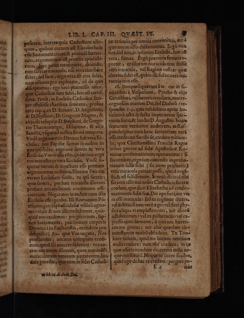 pu. iter : Quas L'Anog (fe 1n. 1 Cft ? (ibi Itlot p Dolicik pls NS pri (t litt fao, ifmatie bes py m e fanis dC docent eni Ei | quot , quibus certum eft Elizabethatn 1 efe Sacramentariam,&amp; proinde hzreti- cam, argumentüfi eft prorfus apodicti- i cum, ;JNec potes retorquere, dicendo; nonfaceret miracula, nifi vera eius fides foret fed facit ;' ergo veta eft cius fides. | namaflümis pro explorato, id de quo ! diíceptamus: ego Vero praimiffis nitor, uz Catholica fant fidei , hoc eft certi(- imz. Tertià ; in Ecclefia Catholica fem- per effalfiffe chariíma fanitatis, probas | toto cap.4,ex D. Irenzo, D. Atiguítino; | &amp; D.Nyffeno , D. Gregorio Magno; &amp; alijs;de reliquijs D.Stephani, de Grego- rio Thaumaturgo, Hilarione, &amp; alijs Sanctis, víquead noftra fermétempora. Vndéargumencor: Horum fuit vera Ec- clefiaz nos Papifte fumus in eadem in uaipfifuére. ergo nos fumus in vera Ecclefia: Vosinalia eftis,quàm nos:ergo vosnonelítisin vera Ecclefia, Vndé fe- quitur verum &amp; invictum effc primum argumentum nofttum.Illorum Patrum veram Ecclefiam fuifle, tu ipfi fateris; quiafatetis, per hzc miracula illorum probari miraculorum continuam effi- cientiam. Negat;nos in eadem cum illis  Ecclefia effe? probo. Illi Romanum Po- | tificem,;pro capiteEcclefiz vifibiliagno- versntsut &amp; nos:illi crediderunt, quic- quid noscredimus: purgatorium , fep- '] tem Sacramenta, praíentiam corporis Dominici in Euchariftia , orandum pro defun&amp;is; &amp;c. qui Vos negatis, Nos profitemur ; necnos quicquam credi- mus;,quod illi noncrediderunt : vosau- tem necunum illorum, quos nomináfti mitaculorum verorum pátratorem,lati dare potceftis) quocum in ftdei Catholi- | | | | | | | | | | | mE tit /i2.19.di civi) Des, T ce articulis per omnia conveniatis, aut à quo nos in ullo diffentiamus. Ergó non vos;fed nos,in ipforum Ecclefia , hoc cft vera, fumus. Ergó praterea fatearis O- portet ; utillorum miraculanon fuifle veramiracula, vel Regin voftrz: quae alterius fidei eft,quàm illi fuére:vera mi- racula non effe. inc 18. Deniquefiqueramàte: cur in fa- nitatibusà Vefpafiano, Pyrrho &amp; alijs Gentilibus,vel hzreticiscollatis;non re- cognofcas manum Dei;fed Diaboli ? re- fpondes c. 5, quia infidelium opera hu- iufmodia&amp;tu &amp; factu impurorum fpiri- cuum fiunt; &amp; laudas D.Auguftin. huiue (ententiz verifsims au&amp;orem, s5 R ef- pondeigitur cum hanc fententiam ver effe czedas:an fastibi fit,credere miracu- lis, qua Chriftianiffimi Francie Reges in hoc genere ad fidei Apoftolice Ro- mang confirmatione operarentur ? fi fascredere,ergo iam concedis in proba- tionem falfefidei (fic enim profiteris ) veratniracula patrari poffe , quod negá- (ti; &amp; eft falfiffimum. Si vezó dicisid tibs fasuon effe: nec nobis Catholicis fas erit credere, qua facit Elizabetha ad confir- mationem fidei füz,Dei opefieri,aut ves ra effe miracula: fed ea cogimur dicere, vel &amp;ditia.fi non veré £gri:vel fieri phy- fica aliqua vi emplaftrorum , aut alior&amp; adhibitorum : velex pacto tacito vel ex- preffo cum daemone , à quo nec hareti- corum genius, nec aliz quxdam cir- cumftantie multüabludunt. Tu Too kere videris, quid me horum omnium maliscredere: nam tibi credere, inijs quz afferis nondum decretum mihi nc- que conftiturü.Nequetu cures fuadeo, quid ego de Iac re credam : pergere po- 2 uus