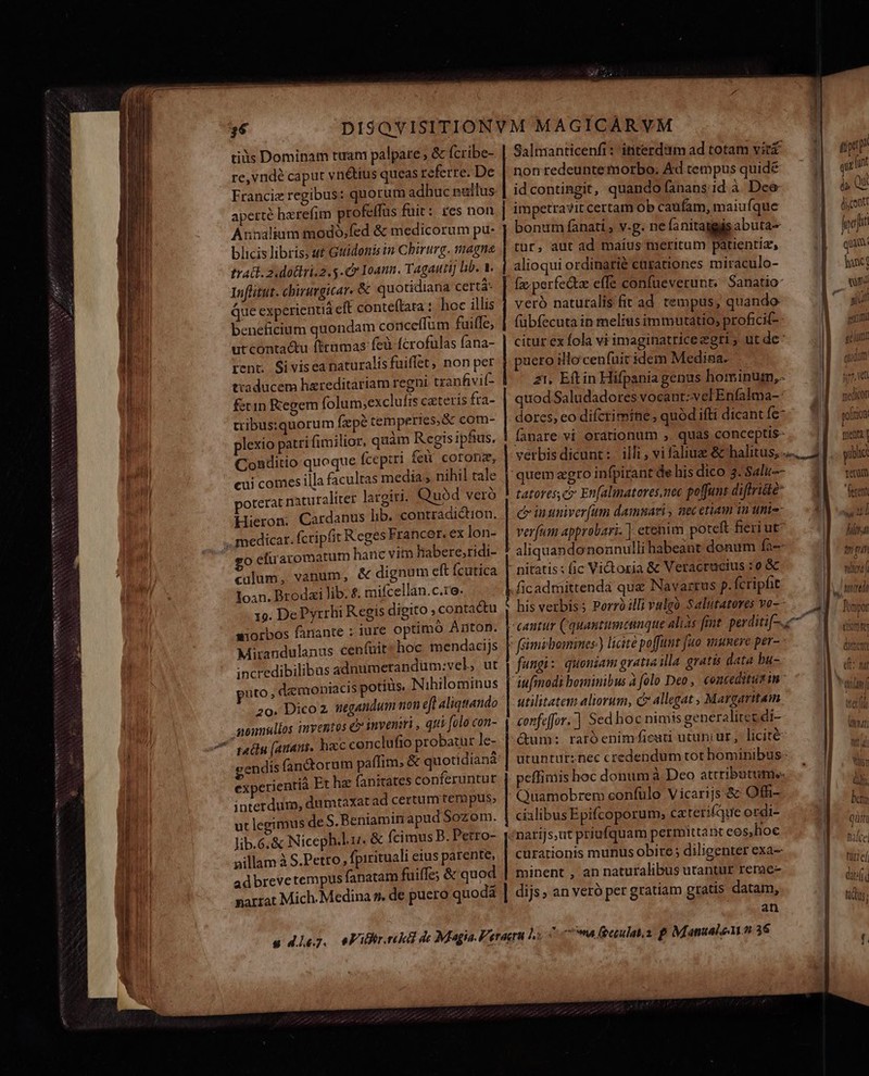 cte Ner ANSSENNEPSRE UT VXUNNINeS CIN von Omm e co mm * tis Dominam turam palpare ; &amp; fcribe- re, vndé caput vni&amp;tus queas referre. De Francie regibus: quorum adhuc nailus aperte herefim profeffus fuit: res non Annalium modo,fed &amp; medicorum pu- blicis libris, stt Guidonis in Chirurg. magne trat. 2 dottri.2.5-Cr Ioann. Tagauti] lib. V. 1nflitut. cbiravgicar. &amp; quotidiana certá- Que experientia cft conteftata t. hoc illis beneficium quondam conceffum fuiffe, utconta&amp;u firumas fcà fcrofulas fana- tent; Si visea naturalisfuiffet, non per traducem hareditariam regni tranfivil- fetin Kegem (olum;exclufts cateris fra- tribussquorum fpe temperies &amp; com- plexio patri fimilior, quàm Regis ipfius, Conditio quoque fcepiri fei coronz, cui comes illa facultas media; nihil tale po A » poterat naturaliter largiu. Quód vero Hieron. Cardanus lib. contradiction. o efuraromatum hanc vitn habere;ridi- culum, vanum, &amp; dignum eft fcutica Ioan. Brodzi lib. £. mifcellan.c.ro. 19. DePyrrhi Regis digito ; contactu uiorbos fanante : iure optimó Anton. Mirandulanus cenfuit hoc mendacijs incredibilibus adnumetandum:vel, ut puto. daemoniacis potitis. Nihilominus 20. Dico 2 negandum non efl aliquando monnullos inventos €? inveniri , qti [olo con- qadu (aitani. hacc conclufio probatur Je- e DP LI experientia. Et haz fanitates conferuntur interdum, dumtaxat ad certum tenipus, ut legim : | Jib.6.&amp; Niceph.l.u. &amp; (cimus B. Petro- pillam à S.Petro, fpirituali eius parente, ad breve tempus fanatam fuiffe; &amp; quod | | | | | | Saltianticenfi : ititerdsim ad totam vir nonredeuntemorbo. Ad cempus quidé id contingit, quando fanans id à. Dee impetravit certam ob caüfam, maiuíque bonum fanati , vg. ne fanitaggisabuta- tur, aut ad maius meritum patientiz, alioqui ordinarié carationes miraculo- [z.perfedtae effe confueverunt;./ Sanatio- veró natutalisfit ad tempus, quando fübfecuta in melitis immutatio, proficif- citur ex fola vi imaginatriceegri , ut de: pueto illocenfuitidem Medina. z1. Eftin Hifpania genus hominum, quod Saludadores vocant:velEnfalma-: dores, eo difcrimine , quód ifti dicant fe- lanare vi orationum , quas conceptis- tatoresc» Enfalinatores,nec poffunt diftri&amp;te c insniver(um damnari , nec etiam iu unie verfum approbari. ] etenim poteft fieri ut aliquandononnulli habeant donum fa-- pu——DP——— p— P cci ficadmittenda que Navarrus p. fcripfit his verbis; Porrólli vulgo Salutatores vo-- fungi: quoniam gratia illa. gratis data bu- iufmodi bominibus à folo Deo, conceditus in - utilitatem aliorum, c allegat , Margaritam cenfeffor.'] Sed hoc nimis generalitez di- &amp;um: raróenimfieuti utuni ur, licité peffimis hoc donum à Deo attributum. Quamobrem confülo Vicarijs &amp; Offi- cialibus Epifcoporum, ca teri(que ordi- curationis munus obire; diligenter exa- minent , an naturalibus utantut rerac- an a qui int 4, Qi dicont poji quam fonce qr niue l  geri lg gium i ! vw nB quaa ] joo M medion | goltion o menu public: I| reum | s 1 ow ui Ii 7. i gum pones] EL med UNE dre enn GO I. di ut b. i a a f QUARE NO Wet MITT, i) M bct Quin | hace] | cti E. d tds ]