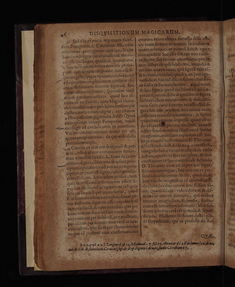 p obijcimus pentagonos circulos, &amp;alia hain(medi figna aut charadteres dunta- xat effe qualitates quafdam quantitatis: | ipfam vcro quantitatem non effe ptinci- TR pium opérativum 5 Refpondet, non effe fi- | cu rám principium operationis,fed tame sd operationem plurimum conferre : fic cnim deformem. materiz figuram ho- minis antnio ttiftitiam , fpeciofam vero I eidem gaudium adferre. quod fine rà- l tioneab eo dicitur ; quia Magici chara- ! ll cteresnihil neque pulchritudinis neque | nem ferri certe fateatur neceffe eftsà fi- : | deforiitatis notatu digna, aut idonex gura hoc aon pendere, non minus enim 2 ! uM ad has pafliones gignendas,habét.Q'uod differunt extenfio quantitatis ; &amp; figura E Pu cüm ipfemet videret Pomponat. tandé | quantitati exrenfe impreffa; quàm albe- ; sil «is» confugit ad credulitatem iJs utentium, | doà fuperfifs parieus dealbati. Secuudo : iil Varüm credulitatis non maior yts eft, 1 adferr (landamentum illud terti&amp; fpeciei : | quam imaginationis: de qua vide di&amp;a | imaginum.quodiam explofum eft. Ter- e | precedenti capit. ti) prztendit auctoritatem D. Tho.qua- É sh 4 Caietag.ut erat acuto ingenio &amp; per- | -fifan&amp;us do&amp;ot. d.cap.Yo 4. concefferity [^ NN x acti , ultro etiam communem fenten- | imagines hafce virtutem aliqua de ceelo f tiam nónullos laceffit. k. Przim ficratio- | habere,quatenus funt imagines, &amp; rem z - ,cinatur figura, licec non fit ipfum prin- conftituunt in fpecie actificiaTt: Refpendeo 1 . cipium operationis;eft tamen comprine | D. Thomam cüm có capite has füper- Z | cipium.ergo,ut eft figura;habet peculia- | ftiriones impugnet, hoctantum ex per- e cem effeQ um. Antecedens probat , tum fonaadverfariorum dixiffe, quafi dicat; quia in artificum ipftrumentis efficit fi- | licet tibi de imaginibus id cóncedererh, eurastitilla ficvel&amp;c operentur ; tt quia de characteribus tamen hoc filfüm fo- £-rrum latam faper aquas fertür , quod | ret. Onartüfubdir: Viderkdu Pi E: i fiin formam aliam contrahas,demerge- |. ficileeos omnes damnare, qui talibus ; d TOW tur. Refpondeo, bguram cffe conprinefpiu T vtuntur imaginibus; Kepondto,, ftulto- Pa am immotu locali, &amp; operationibus que per | rumeffe numeztum infinitum ; ideo fuf- ak hunc motum fiuntzutfunt variz divifio- | ficere quod reverá res it mala, &amp; fuper- ' Fi nescontiuui per dolabrü, per malleum, | ftitiofa. Haéckenus fitfficiant dicta : plu- | 1 0f per afciam,perferram: non veró inope- , ra fuppeditant; qui ex profeílo de. hac ij A rationibus, quz fiunt per alterationem:-| re. o neque id probant eius confirmationes j M T QVE. quarum etiam vltitna fortaffis falfa. eft, vix enim fertum in tantam latitudinem quaat extenuari,ut poros fiat; &amp; aquis | immerfabile Sed efto fiat,erit non ratio- i ne figurz,fed ratione quantitatis,quz fe | non differt ab ipfa fubftantia, fecundum multos.quaro enim, quà figurà velit ef- fe ferrum;circulari, quadra, an pentago- naifi dicat; hac vel illa :1nferam idem fo- re fialia fitformatalaminas qué tenui &amp; lata figura: quod ina*cium e£ nihil o- | perati Éiguram;fi dicat qualibet infigura (ufficere illam extenfionem &amp; diductio- FI WS ;( IT