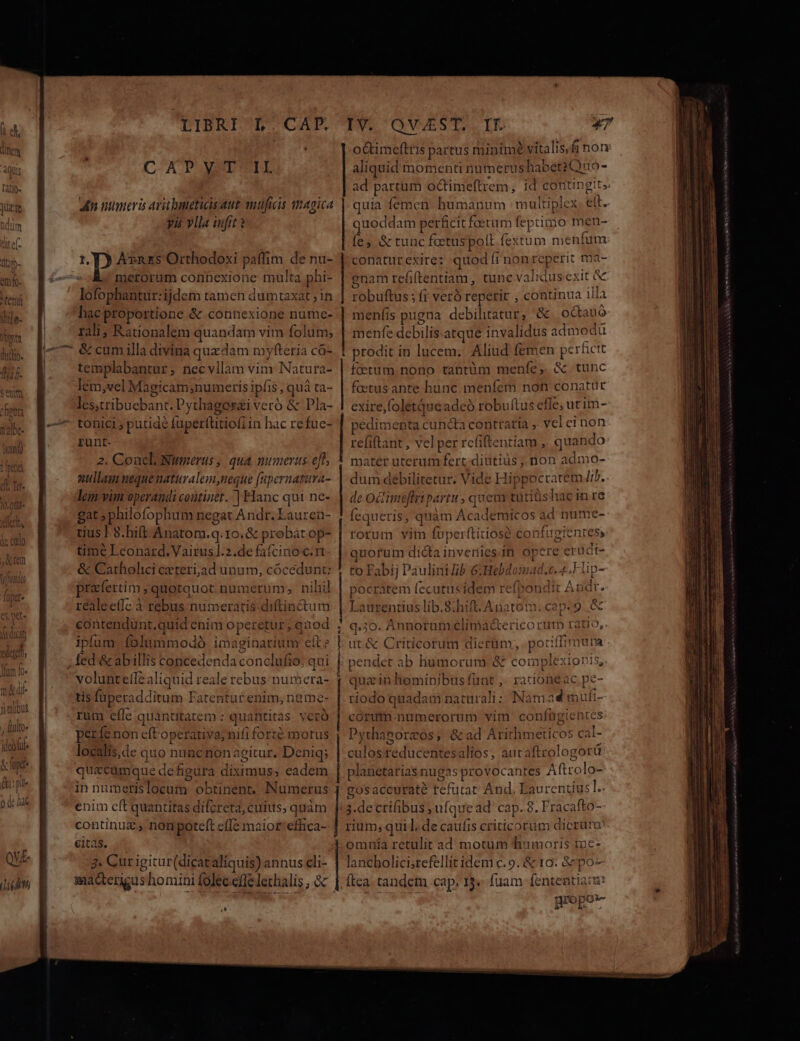 LIBRI L' CAFE. CAD OMSDIUTE an numeris ari luneticis aut muficis qmagica yis vlla ufi ? AvnEs Orthodoxi paffim de nu- lofophantur:ijdem tamen dumtaxat ; in hac proportione &amp; connexione numce- rali; Rationalem quandam vim folum; &amp; cum illa divina quzdam myfteria có- templabantnr; necvllam vim Natura- lem vel Magicam;numeris ipfis, quá ta- les,tribuebant.P ythagorai veró &amp; Pla- tonici putidé fuperftitiofi in hac re fuc- runt. 2. Coacl Numerus ; qua numerus. eft, ullam uequenaturalem neque [npernatura- lem'vim operandi continet. | Hanc qui ne- gat ; philofophum negat Andr. Lauren- tius | 8. hift. Anatom.q.10.&amp; probátop- time Leonard. Vairusl.2.de fafcinoc.rt &amp; Catholici ceteri,ad unum, cócédunt: prafertim , quotquot.numerum;, nihi] réaleeffc à rebus numeratis diftinctum ipfum folummodó imaginarium eit fed &amp;abillis concedenda conclufio: qui tis füperad. ditum Fatentutrenim,neme rum cfle quanttatem : quatitita di períe non eft M. teca té motus localis, de quo nuncnon agitur. Deniq; quacumque de figura True. eadem in numetislocum obtinenr, Numerus enim eft quantitas difcreta, cuius, quàm continu, non poteft cffe maior'effica- citas. 4. Cur igitur(dicataliquis) annus cli- IT QWVVEST..ID 47 octimeftris partus minime vitalis,fi non aliquid momenti numerus habet2Quo- ad partum octimeftrem, id contingit. quia femen humanum multiplex eit. quodc lam perficit faetum fe primo men- fes &amp; tuncfctuspolt fextum meni fum conatur exire: quod f FRE QEri: tDa- Pübuilos: fi veró repetit , continua illa mení is pugna debilitatur, &amp; octauó menfe debilis-atque invalidus admodu t prodit i in lucem. Aliud fémen perficit fcetum.nono taütüm menfe, &amp; tunc foetus ante hunc menfem non conatur exire,foletqueadeó robuítus effe; utim- pedimenta cuncta contraria veleinon refiftant, vel per rcfiftentiam , quando matér uterum fert: diutius ,, non admo- dum debilitetur. Vide Hi; ppocratem lib. de O0 mj fripartu ; quem tütiüshac in re fe queris; que àm Academicos ae nume- rorum vim fuperftitiose c ynfueientes, quorum dicta invetiies.it op ere erüdi- to Fabij Paulini ib 6:Hebdomad.c. 4. Hlip- pocrátem (ecutusidem refpondit Audt. Laurentius lib.8:hift.Anatom. cap.9. &amp; q.3o. Annorum clima&amp;ericorutp t: atio, ut&amp; Criticorum dierum, pofl pendet ab liumorum.&amp; complexion qua in hominibus funt ,. rationeac pe- riodo quadam naturali; Nam ad mufi- corum numerorum vim confügie ntes Pythagorzos; &amp;ad Arithmeticos c |- culosreducentes alios, aucaftrologotü platietariasnugas sprovocantes Afttola- gosaccuraté refutat And, Eaurentius]. 3.de crifibus ; ufque ad' cap. 8. F racafto- rium, qui], de caufis criticorum dicrum omnia retulit ad motum humoris me- lancholicisrefellit idem c. 9. &amp; 10: &amp;'po- Ítea. tandem cap; 13« fuam fententiacs propor