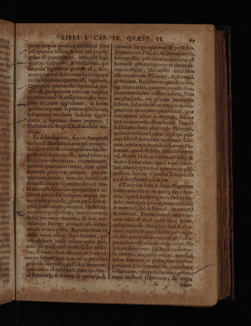 7M TIE T l eI Gy. ) LU 1 tj; LA Ist fng il fu. templi. fatio, !0N Prey; ALLEM Ile nil aut » 245] d dt Ange ibus (en dat lune Y DISCO. idathic- tantlm) à toris À- eat Lat t denique yeat Ifid» S » lia ulim de ics aio tj (dica (mento marum, pártesin quas proximé refoluitur duas quior eft quaternarius, indicabit ergo fecunda leptifanz quartis eft, deci- mumquartum; &amp;decimus feptimus;qui tertia feptimana quartus eft, vigefimiü, Quinetiam quartus dies feptimanz me- dius eft; parique cum extremis iungitur focietate,vnde fit,ut fi primus dies mor- quartus imponat: $1 primus nihil tentet, Hac&amp;enusille Regis Chriftianiffimi me- dicus, Ex di&amp;tisfequitur , fi quos Pentaphylli herba effeé&amp;tus habeat;non ipfi quinario, fcd fubftantiz foliorum,tribuendos.Su- perfitiofum autem effe , quod vnum e- tusfolium ephemeram, tria tertianam, quatuor quartanam fanent , item quod beliotropi] grana tria tertianz, quatuor quartanz ptofint; item alia huiufmodi in medicinis per livamenta fervari ma- ló exempló folitis:tale quoque fuerit ar- bitrari pilulas feu catapotía impari nu- meró plüs prodefíz, quani pari , licet - quali prebeantur quantitate. Mufici nu- fed ut tonorum varietate, &amp; foni mo- dulamine fuaviter animum afficientes: qua de re mox plura, Sequitur etiam ex di&amp;tis vanos eífe ac füperftitiofos, qui vimaliquam ineffe volunt certis pfal- mis: €ó quod certó numeró fint collo- cati, € coscredunt efficaces, ut profperé co»pta legenti accedant, vel ut gravibus periculis liberentur,ut Pal. r, Beatus vir: quia unitas eft quid perfectum;quafi ve- ro feptenarijs &amp; fenari j$&amp; quinarijs, &amp; Lp Lentes e cc LL ternariis fua quoque non. fit perfectio. Dicunt etiam Pfal. 10. 1n Domino confido, felicem effe , quia denarius numerus eft bonus:&amp; quía centenarius ex decies de- cem conftatur, ideo adhuc feliciotem efle centefíimum P(almum , Mifer cordia, e idiaum. Refelluntur,quia denarius, aut centenarius , quatenus nnmeri funt, bonitatem realem nullam habent, Nàm nec pbyficam, nec ethicam bonitatem habent, fed artificiofam tantüm ab ima- ginatione nümerantis procedenté , qua non obtinet ullam in Corpora, íeü res qu&amp; numerantur,efficacitatem. Deinde in Hebreo fonte alius ordo Pfalmorü, quàm in verfione Latina: ergó qui pfal- mus felix eft fecundum verfionem Iati- nam, infelix erit fecundum fontem. He- brazum , quodeft di&amp;u abfürdiffimum: vel, dicenti. Hebraice unus etit felix a dicenti Latiné alius: quod zqué ridicu- lum, Meritó igitur hos numerarios pfal- mifticos damnat. Cirnelus Daronenfis p.3-de [uper fHitionib.c. 6.im fine. 6. Caterüm fraus &amp; dolus Magorum numerariorum ex eo quoq; deprehen- ditur ; quód Archimagus ex Proclo tra- didit: non agere ipfos de numero fenfili &amp; materiali; (ed de formali ( ut vocant) &amp; rationali. Etenim ratio formalis nu- meri nihil eft aliud quàm illnd ipfum, quó plura individua, plura funt &amp;ab u- nitate recedunt;quod five fit pura nega- tio;five quid pofitivum,certé nihil ad o- perandum efhcax individuis adiügit. Ni» mirum nebulones, (ub hac voce forma- lis numeri , aliquid oceulunt, quodad ipfam daemonis ex pacto. operationem pertineat. Confirmatur hec conie&amp;ura meris multum tribuerunt , de magia G dem
