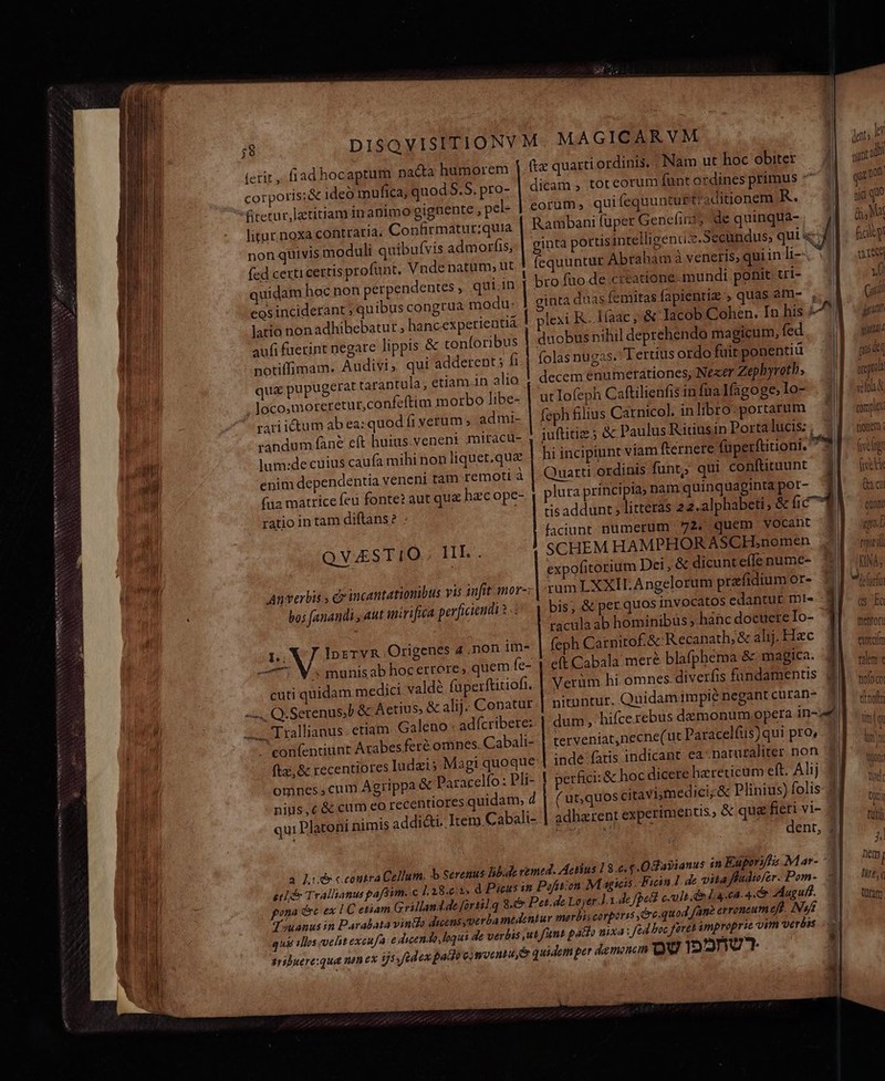 NE ENANEAETNNSSNNNMAS XNNMSVNCRIRINTIS (erit, fiad hocaptum nacta humorem corporis;&amp; ideo mufica, quod S.5. pro- Rretur,lztitiamin animo gighente , pel- litur.noxa contraria. Confirmatur;quia non quivis moduli quibufvis admorfis, (ed certi certis profunt, Vnde natum; ut quidam hoc non perpendentes , qui in eosinciderant ; quibus congtua modu- latio non adhibebatur.; hanc experientia aufi fuerint negare lippis &amp; conforibus notiffimam. Audivi, qui adderent 5 fi qu&amp; pupugerat tarantula; etiam.in alio loco,moreretur,con eftim morbo libe- rariictum ab ea: quod (i verum, admi- randum fane eft huius veneni miracu- lum:de cuius caufa mihi non liquet.que enim dependentia veneni tam remoti à (ua matrice feu fonte? aut qu&amp; hzcope- ratio in tam diftans? . qucmwásmi qum QVSTIO.; IHE. Anverbis s ce incantationibus vis infit mor-: bos anandi , aut itrifica perficiendi à: J. Iprrvn Origenes 4. non im- * munis ab hocerrere, quem fe- cuti quidam medici. valdé faperftitiofi. EUN Q.Serenus;l &amp; Aetius, &amp; alij. Conatur «. Trallianus etiam. Galeno: adícribere:: . eonfendunt Arabesferé omnes. Cabali- fta; &amp; recentiores Iudzis.Magi quoque: omnes.,cum Agrippa &amp; Paracelfo: Pli- nius,c &amp; cum eo recentiores quidam; d qui Platoni nimis addicti. Item Cabali- HP onm me) ginta duas femitas fapientiz , quas am- , lexi R.. Ifaac ; &amp; Iacob Cohen. In his ; duobus nihil deprehendo magicum, fed folas nugas. Tertius ordo fuit ponentiü decem enumerationes, Neser Zephyreth, ut lofeph Caftilienfis in fua Ifagoge lo- feph filius Carnicol. inlibro: portarum juftitie 5 &amp; Paulus R itiusin Porta lucis: ; hi incipiunt viam fernere füperftitioni, ^ 9 Quarti ordinis funt,; qui conftitnunt 1l tis addunt ; litteras 22.alphabeti, &amp; [ic faciunt numerum 72. quem vocant jJ SCHEM HAMPHOR ASCH,;nomen expofitorium Dei, &amp; dicunteffe nume- rumLXXILE Angelorum prafidium or- racula ab hominibus .hanc docuere Io- feph Carnirof. &amp; Recanath; &amp; alij. Hac eft Cabala mere blafphema &amp; magica. Verüm hi omnes diverfis fandamentis gd nituntur. Quidamimpié negant curan- dum, hifce rebus demonum opera in-| terveniat,necne(ut Paracelfus)qui pro, inde fatis indicant ea- naturaliter non perfici: &amp; hoc dicere hereticum eft. Alij ( ut,quos citavismedici;&amp; Plinius) folis: adharent experimentis, &amp; qua fieti vi- TI M dent, 3l a1 Vi (uidi jut sn Qum &amp; 0 qreproa velo A comple tionem : qs Eo mentor tcm talem trofo co vtnoftm 0 1 tut j Dem : Hirt, (ram.