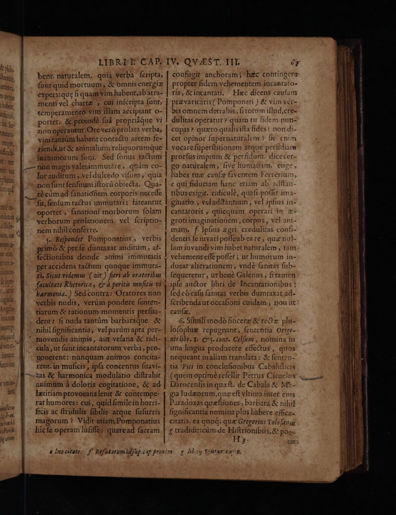 &amp; pli g. orti UTER 1 Deque haber. Tufictol ):u Su- Imitaq- nequi, cEccle- Y * nec T5 nec -Cloram dew sea Quà M AULC D odanuj Vr! dte Uis etit; riot 2 olicosrt- $ lt r, ütlit día hngeo- DLE Don nero heri vim ( viti lit- lant niliow jjj Fu. 7 rand l upoidi. n «int, LIBRI T CAD. bent: naturalem.. quia verba feripta, fantquid mortuum &amp; omnis energiz menti vel chart, cui infcripta funt, temperamentoovitu illam accipiant o- portet. &amp; proindé-fuá propriique vi non operantur. Ore veró prolata verba; vimtantüm habent contactu aerem fe- ziendi;ut &amp; animalium reliquorumque imanimorum foni. Sed fonus tactum lorauditum., vel dulcedo vifum , .quia non funtfenfuum iftorü obiecta. Qua- ré cum ad fanatiónem corporis nece(fe fit, fenlum ta&amp;us immutari: fateantut ortet, fanationi morborum folam verborum prolationem . vel Ícriptio- nem nihil conferre. $« Refpondet. Pomponatius ; verbis gimó.&amp; perfe duntaxat auditum ; af- fe&amp;tionibus deinde. animi: immutacis peraccidens tactum quoque immuta- ri. Sicut videmus ( ait.) fieri 4b oratoribus facultate Rhetorica, e à peritis muficis vy baronis.) Sed contra: Oratores non verbis nudis, verüm pondere fenten- tiarum &amp; rationum momentis perfaa- dent: fi nuda tantüm barbaraque. &amp; nihil fignificantia; vel parüm apta per-- movendis animis , aut velana &amp; ridi- cula , ut funt incantatorum verba , pro- ponerent: nunquam animos concita- rent. in muficis , ipfa concentus fuavi- animum à doloris cogitatione, &amp; ad latitiam provocanslenit &amp; contempe- rat humores: cui, quid fimile in horri- ficis ac ftridulis fibilis. atque. fufürrís magorum? Vidit etiam Pomponatius hicfe operam lufiffe: quaread facram —————— DERI ERU RUE 6g coafüeit' anchoram;* hzc contingere propter fidem vehementem incasrato- ris,&amp;incantati, Hsc dicens caufam pr&amp;varicaris( Potpponati ) &amp; vim ver- bis omnem detrahis. fi totum illnd,cre- dulitas operatur? quam tu fidem nun- cupas? quaro qualisifta fides: non di- cet opinor fupernatüralem ? fic enim vocarefuperftitionem atque perfidiam prorfusimpram &amp; per£dum. diceser- go naturalem, five líumanam. euge, habes tux caufz faventem Ferrerium, e qui fiduciam hanc etiam ab. adftàn- tibusexipit. ridicule, qua(1.pofbr ima- ginatio ; veladftantium ; vel ipfius in- . cantátóris , quicquam operari in z- grotiimaginationem , corpus , vel ani- mam. f Ipfius &amp;gri credulizas confi- dentis fe iuvari poffeab ea re ; qua'nul- lam iuvandi vim habet naturalem , tam: vehemenseíle poffet ; ut humorum in- ducat alterationem vndé fanitas fub- léqueretur, ut bene Galenus , frtamen: ipfe auctor libri de 'Incantationibus : : fed eó cafu fanitas verbis dumtaxat ad- (cribendautoccafioni cuidam., non ut: caufz, 6. Simili modó fincerz &amp; recz. phi- lofophtz: repugnant, fententia Or'ge- mnis libr, Y« e. cout. Cel[um , nomina in una lingua prodacere effedus , quos nequeant in aliam translata: &amp; fenten- tia Pici in conclufionibus Cabalifticis ( quem optimé refellir Petrus Cirnelus gia ladzorum,quz eft vltima intet. eus Paradoxas quefiiones , barbara &amp; nihil fignificantia nomina plus hàbere cffica- . * 3 * citatis. ea quoq; que Gregorius Tolofangs : £ tradidit:cüm de Hiftrionibus,&amp; poe« 3: piss