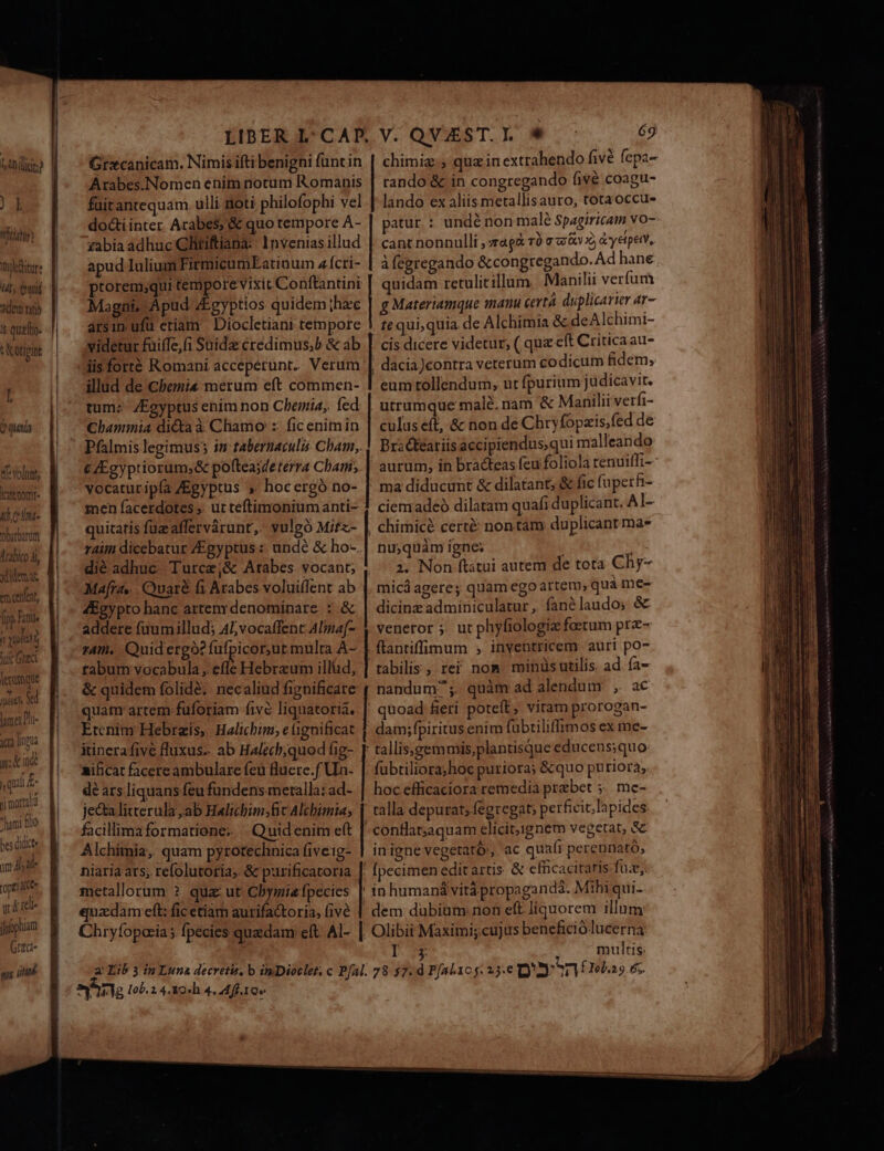 bAnilici? » Vict Tnpkedtur: ML (wd adetm ran i Otipint I 2 (uS «volnnt, Kaemomt- «d.c i- Obarbanutt Arabico Ài xidemat em cenfent, fp Fintie / quii tuc Gic lecomqtt TS mer Pl- ica npa n: kind ? qui £- pi morali Juni flo bes didict mat opel dee 2 rel. fpóphiam Grzci- s gna Arabes.Nomen enim notum Romanis füirantequam. ulli sioti philofophi vel do&amp;i inter. Arabe$)'&amp; quo tempore A- zabia adhuc Gliriftiana:: 1nvenias illud apud Iulium FirrmicumEatioum z ícri- Magni, Apud Egyptios quidem;hze arsim ufü etiam Diocletiani tempore videtur füiffe,fi Said credimus;b &amp; ab jisforté Romani accepérunt.. Verum illud de Cbemi« merum eft commen- tum: ZEgyptus ením non Chemia,. fed Chammia dicta à Chamo :: fic enim in C/Egyptiorum;&amp; poftea;deterra Cham, vocaturipía ZEgyptus » hocergó no- men facerdotes ,. ut teftimonium anti- quitaris füzaffervárunt, vulgó Mitz- rait dicebatur ZEgyptus : undé &amp; ho- dié adhuc Turce,&amp; Arabes vocant; Mara... Quaré fi Arabes volui(Ient ab 4Egypto hanc artenrdenominare : &amp; addere fuumillud; 45vocaffent Alna[- rA. Quidergo? fufpicorur multa A- tabum vocabula, efle Hebraum illüd, &amp; quidem folidé; necaliud fignificare quam artem fuforiam five liquatoria, Etcnim Hebrais, Halichim; e ignificat itinera five fluxus. ab Halecb;quod fig- mificat facere ambulare feu luere.f Uin- dé ars.liquans feu fundens meralla: ad- je&amp; litterula ,ab Halicbim;fic Alchimia; facillima formatione; . Quidenim eft Alchimia, quam pyrotechnica fiveig- niaria ars; refolutoria, &amp; purificatoria 69 rando &amp; in congregando (ivà coagu- lando ex aliis metallisauro, totaoccu- patur : undé non malé Spagiricam vo- cant nonnulli ; zág&amp; TÓ G3: «v X), y etpetY, à (egregando &amp; congregando. Ad hane quidam retulitillum. . Manilii verfum g Materiamque manu certà duplicarier ar- . tequi,quia de Alchimia &amp; deAlchimi- cis dicere videtur; ( quz eft Critica au- |! dacia)contra veterum codicum fidem, eum tollendum, ut fpurium judicavit. utrumque male, nam &amp; Manilii verfi- culus eft, &amp; non de Chryfopzis,fed de Brackeariis accipiendus, qui malleando aurum, in bracteas feu foliola renuiffi- ma diducunt &amp; dilatant; &amp; fic fuperfi- ciemadeó dilatam quafi duplicant. A1- |. chimicé cert&amp; non tam duplicant ma* nu;quàm igne; i ; 2. Non ftstui autem de tota Chy- micá agere; quam ego artem; quà me- dicinz adminiculatur ,. fané laudo» &amp; venetor 5. ut phyfiologiz faetum prz- ftantiffimum , inventricem. auri po- tabilis , rei nom minüsutilis ad ía- nandum;. quàm ad alendum: , ac | quoad feri poteft, viram prorogan- dam;fpiritus enim fabtiliffimos ex me- tallis»gemmis,plantisque educens;quo fubtiliorahoc puriora; &amp;quo pu riorà, hoc efficaciora remedia prebet ;. me- | talla depurat; fegregat; perficit; ]apides -confla;aquam clicit,ignem vegetat, &amp; in igne vegetato', ac quaír perennató,; ; fpecimen edit artis. &amp; efficacitatis fuz; T multis: a Iob. 2 4.9 4. Mff. 10 Ae a e AN, —