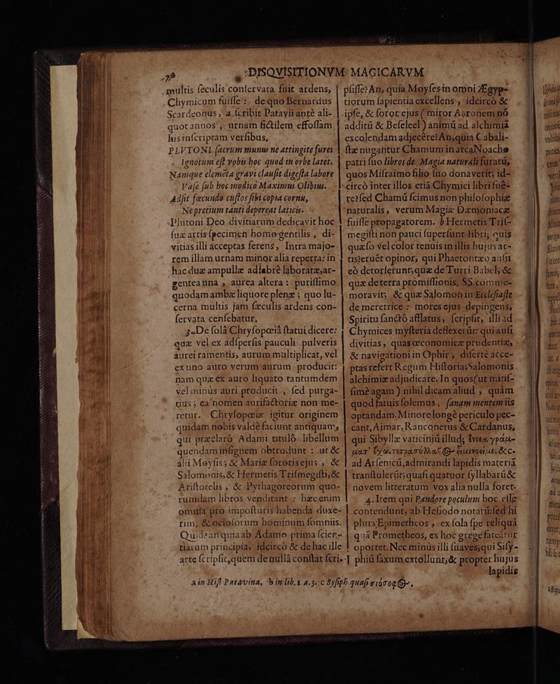 dett me e SE UPPRRAD OMNI a INDON SCYECH TMANeesmxs Scardeonus, 4 (cribit Patayii ante ali- quotannos , urnam fidtilem effoflam. his infcriptam verfibus, PLVTONIL (atrum munus ne attingite fures 1gnotum e vobis hoc quodin orbe latet. Nainque elemeta gravi claufit digefla labore Vaje fub boc modico Maximus Olibiu:. Adfit fecundo cuftos fibi copia cornu, Ne pretium tanti depereat laticis- Plutoni Deo divitiarutn edat hoc fux artis [pecimen homo gentilis , di- vitias illi acceptas ferens, Intra majo- rem illam urnam minor alia reperta: in .hacduz ampullz adíabré laboratzs;ar- gentea tna , aurca altera :. puriffimo cerna multis jam fxculis ardens.con- fervata cenfebatur, g4De folà Chry fopocià ftatui dicere: qux velex adíperfis pauculi . pulveris aurei ramentis, aurum multiplicat, vel exuno auro verum aurum producit: nam qua ex auro bos tantumdem vel isüs auri producit ,. fed purga- qus; ca 'nomen aurifactorize non me- retut. Chryfopceeie igitur originem quidam nobis valdé faciunt antiquam; qui r praclaró Adami titulo. libellum uend am infignem obtrudunt : : ut&amp; àli Meyfis; &amp; Mariz fororisejus , &amp; C4lomonis, &amp; Hermetis Trifmegifti; &amp; uftoicis , &amp; Pytl thagoreorum quo- rumdam libros venditant : hzcenim omuia pro impofturis habenda duxe- rim, &amp; ociolorum hominum fomniis. Quid ^anquiaab Adamo prima fcier;- tlacum principia idcirco &amp; de hac ille arte Ícripfic,quem de nullá conftat fcris- pfiffe? An, quía Moyfesin omni ZEg tiorum fapientia excellens, idcircó &amp; ipfe, &amp; foror ejus ( miror Aaronem nó additi &amp; Befeleel) ánimü ad. alchimia excólendam adjecéret An;quia Cabali- ftz nugantur Chamum in arcaNoache atri fuo libros de Magia naturali furatü, quos Mifraimo filio fiio donaverit; id- circó inter illos etià Chymici librifué- naturalis , verum Magie Dxmoniacg fuiffe propagatorem. j Hermetis Trif- megifti non pauci fuperfunt libri; cuis quao vel colof tenuis in illis hujus: at- tüisieruét opinor, qui Phactontzo aur có detorferunt;que de Turri Babel; &amp; qua deterra promiffionis, $$.comme- moravit; &amp; quz Salomon in Ecdefrafle de meretrice : mores ejus. depingens; Spiritu fanctó afflatus, fcripfit, illi ad Chymices myfteria deflexerüc: quiaufi divitias ; quas ceconomicz prudentiz, &amp; navigationiin Ophir, diferte acce- tas refert Regum Hiftoria;Salomonis alchimiz adjüdicate. In quos(ut itif- fime agam ) nihil dicam aliud , quàm optandam. Minore longé periculo pec- cant, Amar, Ranconetus &amp; Cardanus, qui Sibylle vaticiniü illud; $yvea, ypae- pour! xu. remp. 0 a E B éuuvoeuue. Scc ad Ar(enicü,;admirandi lapidis materia tranftulerüc; quafi quatuor fyllabarü&amp; novem litteratum vox alia nulla foret. 4. Item qui Pandore poculum hoc eile contendunt; ab Hefiodo notati:fed'hi plurs; Epimetheos ,. ex fola fpe reliquà quá Brom ens. ex hoc grege fateatur ! oportet. Nec minus illi (uaves;qui Sify- | phiü faxum extollunr;&amp; propter hujus lapidis l pd i i m gufcu i volubi muss cim veri yis 7 Jr pst fans í ütcot wma but ü try MEI |n 4ty 4d à Inet; pota eret. bii