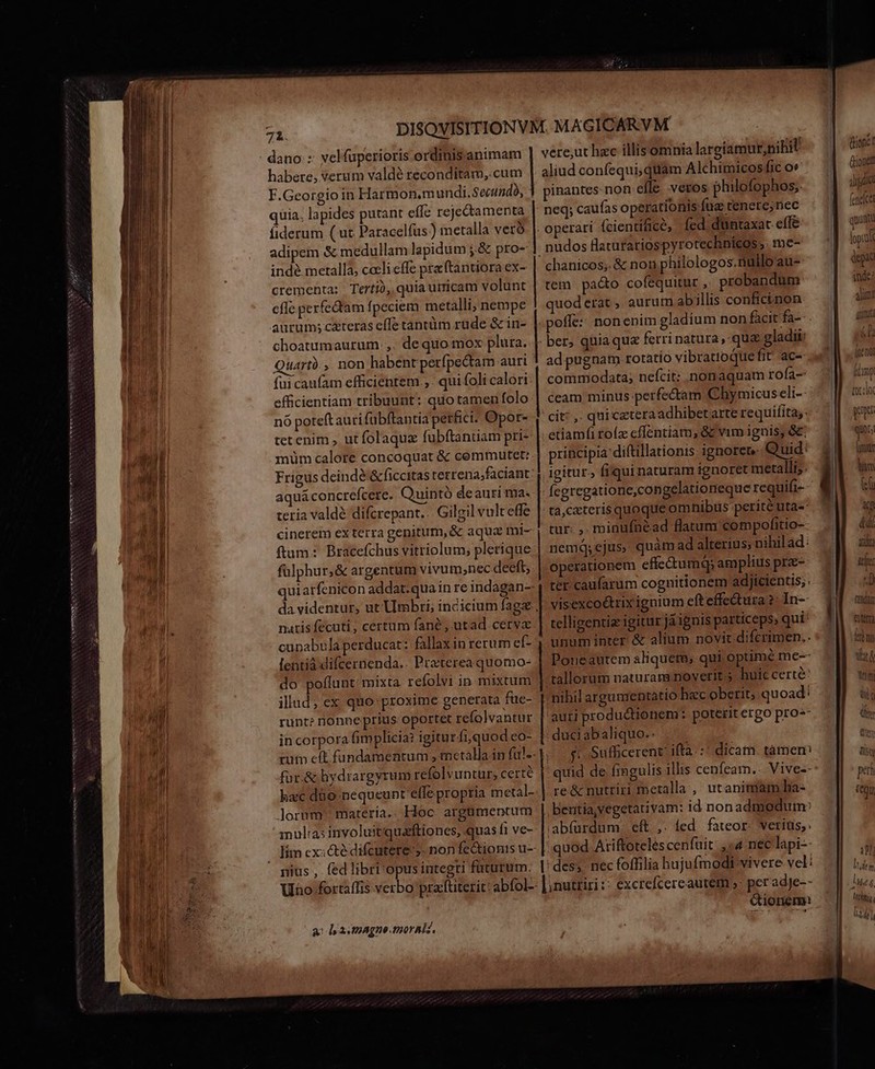 XNNSANNMPISSRIINSUESSICOINNNNANTIRS VN MINPNLUS qm o o tO — — ES dano :: velfuperioris ordinisanimam habere, verum valdé reconditam, cum F.Georgio in Harmon.m undi. Secundo, quia, lapides putant effe rejectamenta fiderum ( ut Paracelfus?) metalla vero adipem &amp; medullam lapidum ;.&amp; pro- indé merallà, cceli effe praftantiora ex- crementa: Terti, quia uiricam volunt efle perfectam fpeciem metalli; nempe aurum; cteras effe tantüm rüde &amp; in- choatumaurum ,. dequo mox plura. Quartà , non habent perfpectam auri fui caufam efficientem. ,. qui foli calori efficientiam tribuunt: quo tamen folo nó poteftauri fübftantia perfici: Opor- tet enim , ut folaquz fubftanuam pri- münm calore. concoquat &amp; coemmutet: Frigus dcindé &amp;ficcitas terrena;faciant aqua concrefcere. Quintó deauri ma. teria valdé difcrepant. Gilgil vult effe ftum: Bracefchus vitriolum; plerique fülphur,&amp; argentum vivum;nec deeft, quiarfenicon addat.quain re indagan- da videntur, ut Umbri; incicium fage narisfecuti, certum fané, utad cerve cupabula perducat: fallax inrerum ef- lentiàifcernenda.. Pra'terea quomo- do poffunt: mixta. refolvi in mixtum illud; ex quo:proxime generata füe- runt? nonneprius oportet refolvantur in corpora fim plicia? igitur fi,quod eo- tum eft fundamentum , metalla in ful- fur.&amp; hydrargyrum refolvuntur, certe hxc dio. nequeunt efle propria metal- lorum materia.. Hoc. argümentum nulia: involuitiquaftiones, quas í1 ve- nius, fed libri'opus integri füturiüm. | | vere,ut hec illisomnia largiamur,nibit aliud confequi; quàm Alchimicos fic ov pinantes non efle. veros philofophos, neq; caufas operationis faz tenere;nec operari (cientificé, fed duntaxat effe nudos flaturariospyrotechnieos,. me- chanicos;. &amp; non philologos.nülloau- tem pado cofequitur , probandum quoderat , aurum abillis confictnon poffe: nonenim gladium non facitfa- ber, quia que ferri natura, qua gladii: ad pugnam rotatio vibrattoquefit' ace commodata; nefcit: nonaquam rofa- ceam minus perfectam Chymicuscli-- cit: ,. qui cetera adhibetarte requifita;: etiamfi roíz cffentiam; &amp;c vam ignis, &amp;: rincipia diftillationis: ignoret Quid: igitur, fiqui naturam ignoret metalli; fegregatione,congelationeque requift-- tà,cateris quoque om hibus perité uta- tur: ,. minufnéad flatum compofitio- nemá; ejus, quàm ad alterius, nihil ad: operationem effc&amp;umq; amplius pre- ter caufarum cognitionem adjicientis;. visexcoétrix ignium efteffedtura ?: In-- telligentiz igitur jáignis particeps, qui: unum inter &amp; alium novit diferimen.. Poueautem aliquem, qui optime me-- tallorum naturam noverit. huic certe: nihil argumentatio hec oberit; quoad: auti productionem ; poterit erpo pro-- duci abaliquo.: s: Sufficerent' ifta. :: dicam tamem re &amp; nutriri metalla , utanimam ha- beritia,vegetativam: id nonadmodum: abfürdum. eft. ,. led. fateor. verius, quod Ariftoteles cenfuit: , «4. nec lapi-- des; nec foffilia hujufmodi-vivere vel: a: ly a utpagne tioralz. ionem: (tionc (Lionel IR (cnelce quinti lopIu deat inde; alium) Anima d [uen fimp [or wy qUDL; (ire EN fan DV. ilta ix: 2 fadun ati kém Va Wm ta sre 1 ltudeg, tithnis