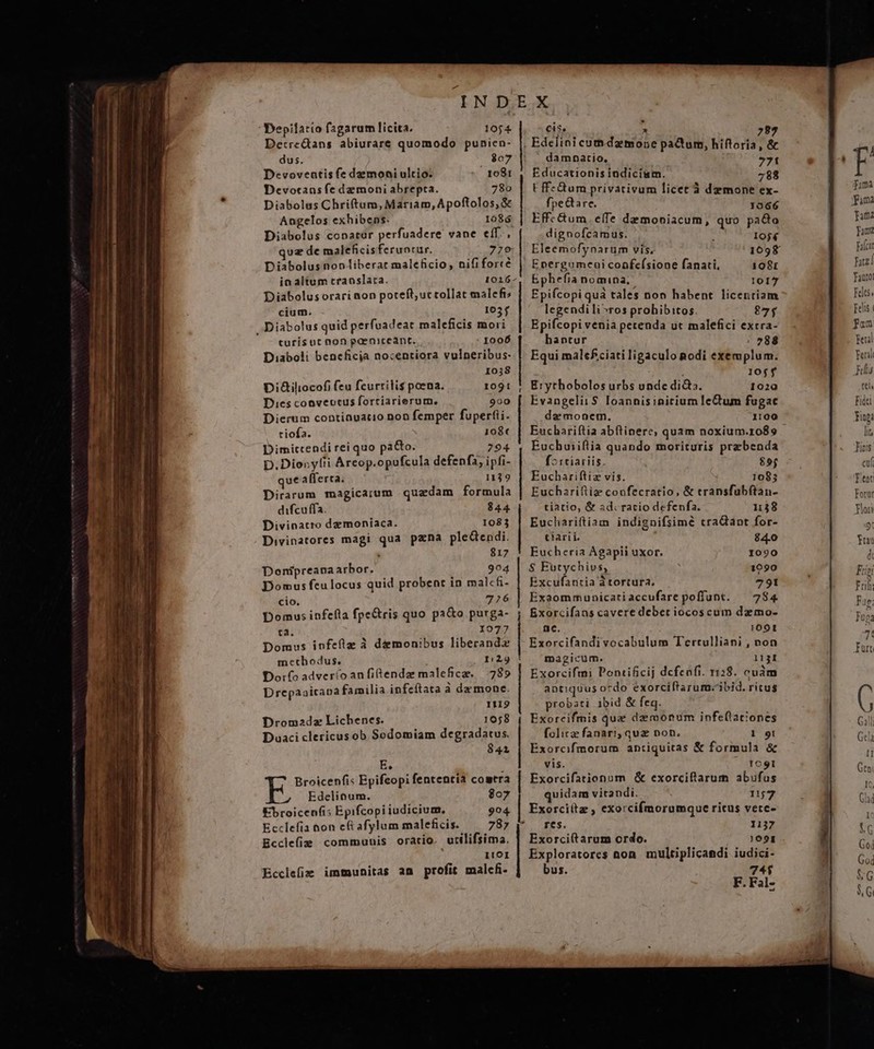 Depilatio fagarum licita. 1054 Detre&amp;tans abiurare quomodo punien- dus. $07 Devoveatis fe daemoni ultio. 1081 Devotans fe demoni abrepta. 780 Diabolus Chriftum, Mariam, Apoftolos,&amp; Angelos exhibens. 1086 Diabolus conator perfuadere vane eíf., quz de maleficisferuprur. 779 Diabolus nonliberar maleficio, nififorcé ia altum translata. 1026 Diabolus orari aon poteft; uc tollat malcfi; cium. 105f Diabolus quid perfoadeat maleficis mori turis ut non gaeniceant. I006 Diaboli beneficia nocentiora vulneribus- I038 DiGiliocofi feu fcurrilis poena. 1091 Dies cooveotus forciarierum. 900 Dierum contiauatio non femper fuperfii. tiofa. 108« Dimitccendi rei quo pa&amp;o. 294 D. Dionyfii Arcop.opufcula defenf3, ipfi- qué afferta. 1129 Dirarum magicarum quadam formula difcuffa. 844. Divinatro demoniaca. 1083 Divinatores magi qua pzna pleGendi. ; 817 Donipreana arbor. 904 Domus feulocus quid probent in malcfi- cio. 726 Domus infefla fpe&amp;tris quo pa&amp;o purga- ta. 1077 Domus infeflg à demonibus liberand» metbodus. 129 Do:fo adveríoanfitendaz malefice. 78» Drepaaitana familia infeítata à da mone. 1119 Drom2adz Lichenes. 1058 Duaci clericus ob Sodomiam degradatus. 841 E. j Broicenfi: Bpifeopi fententia comtra Edelinum. $07 Ebroicenfis Epifcopi iudicium. 994 Ecclefia &amp;on e&amp; afylum maleficis. 787 Ecclefie communis oratio. utilifsima. 1!OI Ecclefie immunitas an profit malc- cis. 293 , &amp; damnatio, 771 Educationis indicism. 788 E ffz&amp;um privativum licet à demone ex- fpedtare. 1066 Effc&amp;tum. elTe demoniacum, quo pado dignofcamus. 10$4 Eleemofynarum vis, 1098 Energumcui coafeísione fanati, 1081 Ephefia nomina; l017 Epifcopi quà tales non habent licentiam legendili^ros prohibitos. 875 Epifcopi venia petenda ut malefici extra- hantur / 788 Equi malefciati ligaculo nodi exemplum. | 10$5$ Erythobolos urbs unde di&amp;a. 1020 Evangelii $ Ioannis initium leCtum fugae da monem. 1100 Euchariftia abftinere; quam noxium.ro89 Eucbuiiftia quando morituris prebenda f^ :tiariis. 855 Euchariftiz vis. 1085 Euchariftiz coofecratio, &amp; transfubítan- tiatio, &amp; ad. racio defenfa. 1138 Euchariftiam indignifsimé craQant for- tiarii. 84.0 Eucheria Agapii uxor. 1090 $ Eutychivs, 1090 Excufantia à tortura. 791 Exaommunicatiaccufare poffunt. — 784 Exorcifans cavere debet iocoscum dzemo- nc. 1001 Exorcifandivocabulum Tertulliani , non magicum. 1131 Exorcifmi Pontificij dcfenfi. 1128. cuàm antiquus ordo exorciftarum.'ibid. ritus probati ibid &amp; feq. Exorcifmis que dzrmoonum infetationes folita fanari; quz non. 1 9i Exorcfmorum antiquitas &amp; formula &amp; vis. 1C9I Exorcifationum &amp; exorciftarum abufus quidam vitandi. 11j72 Exorciítz , exorcifmorumque ricus vetc- res. 1137 Exorciftarum ordo. )6091 . Exploratores non. multiplicandi iudici- bus. 74$ F. Fal-