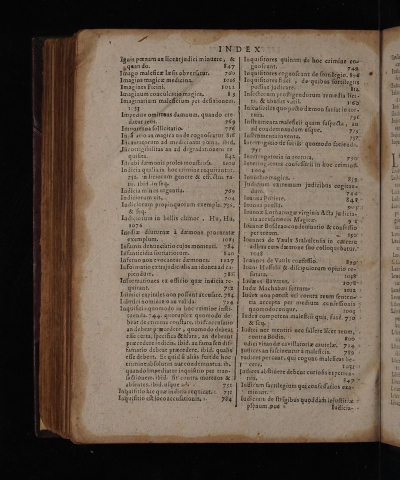 Ignis penaman licearjudici minuere, &amp; 4 quan do. 847 Imago maleficz la'fis obver(atur. Imagins magica medicina. Imacines Ficini. imaginum conculcatio magica, Imaginarium maleficium per dcfixionem, 1033 Impedire omittens damnum, quando cre- datur reus. 769 Im»ortupa follicitatio. 776 Ii.4 atio in magica unde cogaofcarur 816 Iücantatorum ad.mediciaam pocna.. ibid, Jücorrigibilitas an ad degradationem re quifita. 842 Ticubi da monis proles monftrofa. /. 1109 Indicia qualiain hoc crimine requirantur.; 751. ndiciorum genere &amp; cffccitüs va- rii. 1b1d .in feq. Indicia minus urgentia, 759 Indiciorum vis, .. 704 Indiciorum propinquorum exempla. 75; &amp; feq. Iad:ciorum in. bellis clamor , 1076 Inediz diüturme à dxmone.procuratz exemplum. 1083 Infamis dehunciatio cujusmonmenti. | 784 Idfanticidia forriariorum. 840 Inferno nonevocanturdamones; — 1127 Iufotmatio extrajudicialis anidonea ad ca- plendum. 285 Iüformatioaes ex officio qux indicia re- quirant. yd^ Iuimici capitale$ non poffunt accufare, 784 Loímici nominato an valida: 754 Inquifitioquomodo in hoc crimine infti- tuenda.744: quotuplex quomodo de- beat de crimiae conftare, ibidzaccufatio an debear p:gcedere , quomodo debeat efle certa; fpecifica &amp;tlara, an debeant precedereindicia, ibid. an fama feu di£- famatio debeat praecedere. ibid; qualis: effe debeat. Ecquid f aliàás fuitde hoc crimineabfolutus aut condemnatus; ib.' quandoimpediatur inquifitio per tran- faGiónem.i1bid. fiv contra mortuos &amp; : abíentes.ibid.ufque ad» 751 lnquifitio hic quz indiciarequiratot, 71 Ioguifitio cft locoaccufarioniss s. 794 Hu;FHu, eccl wà | | | | :] Inquifitores quinam:de hoc crimine cos- gnofcunt. 7 49 Inqnifitores cognofcunt de fortilégio. 896 luquifitoresfidei , de quibus fottilegiis poffint judicare. du Infectoram proftigendorum remedia lici . ta, &amp; abufus varii. Yyóo: lüfcafipiles quo pacto'demon faciat ín tor. tura. 79r Inftrumenta maleficii quam fufpecta, aà ad condemnandum ufque, 775 Inftrt&amp;mentainventa, 2j77 Intertogatio de fociis quomodo facienda, 7» Interrogatoria in tortura, 790 Intetrogatoria confeffiriiin hoc criminé I904 * Irunctio magica, - Judicium aum. Ioanna Poriere, Ioanna puella. T aU 859 exiremum judicibus copitan- 744^ 8453 903* loanoz Lotharingz virpinis AQa judicia- riaaccufationis Magicz. 9t lóannz Bofdeaucondemhnatio &amp; conf ffio pertocum. 980! Ioannes de Vaulx Srabulenfis in. catcere - adhua cum dzmone fuo colloquebatur.* . 1028 Icannes de Vavlx confeffio. 899'*^ Ioan: Heffelii &amp;.difcipulorum opinio re- fatata, 1038 lideus Báàvarus. 1078* Iudez Machabai ferrume 101 : Iude&amp; non poteft uti contra reum fentene tia.accepta. per. medium .ccnfeffionis quomodocunque. 1003 Iudex competens maleficii quis, fuse. 7o &amp; feq. : Iudici nec mentiri nec falfere licer reum, contra Bódin, 806 udici vitandz cavillatoriz cautelz;* 794 Tudicesanfafcinentura maleficis,: — 785 yudices peccant; qui cogunc malcficas be- Y cere, lo3I Judices abftiüere debent curiofiserperien- ns, 8427 Iudicum facrilegium qui confeffazios exa- * miübant;?- ludicium de fttigibüs quoddam injuftitiz - e