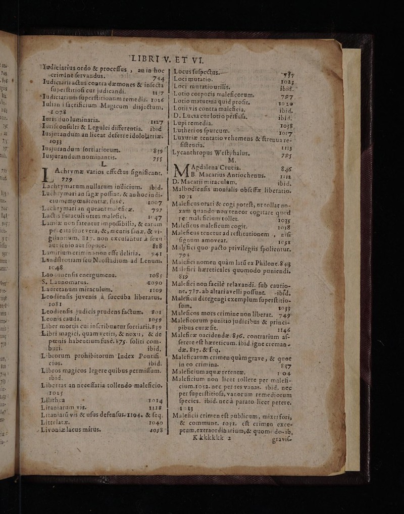 «crimine fervandus, 744 Iudicariiadus contra demones &amp; infecta fuperftitiofi cur judicandi. 1177 *Yudiciarium füperftitionum remedia. rosé Iulian i facrificium Magicam disjectum, «t o728 Iuris duo luminaria. 1127 Murifconfulti &amp; Leguleidifferentia, ibid lusjerandum an liceat deferre idololatriz. 1933 y Iusjurandum nominantis. 75j L. Achrymz varios cffe&amp;tus fignificant. d 2429 Lachtymarumnullarum indicium. — ibid. Lachrymarian fagx poffint; &amp; anhocindi- ciumgmpanitcentiaz, fuse, 1007 Lacbrymarian queant maleficg, 7397 Lact;s furaculi utres malefici, 1047 Lamiz non fatentur impolffibilia, &amp; earum péceita funr vera,-&amp;, meuris Diaz, &amp; vi- aut lenio aut fopaie, 818 Lamirium.criminznon effe deliria. ^ 941 Landftrotiamíeu N:oftadium.ad Lenum. ICAK$ Lao. iunenfis energumena. 108; $, Launomarus. 4090 Lauretanum miraculum, 1109 Leodienfis juvenis à fuccüba liberatus, IOSI Leodienfis judicis prudensfactum, |.-:201 Leonscauda. yoso Liber mortis cui infcribuntur fortiarii.839 Libri magici, quamrvetiti, &amp; noxii, &amp; de penis habentium fuse, $75. foliti com. buri. ibid, Librorum prohibitorum Index Pontifi cius. ibid. Libros magicos legere quibus permiffum. ibid. Libertas an neceffatia.tollendo maleficio. I02j Lilithca - 1014 Litaniaruüm vs. 1118 Litaniarü vis &amp; ufus defenfus. 1194. &amp; feq. Littrelatx. I040 Livoniz lacus miris. 1058 Locusfüfpec&amp;as, wj; Loci mutatio. 1025 Lotio corporis maleficotum. 797 Lotiomatütra quid profit, 3029 Lotit vis contra maleficia. ibid. D. Lucia carlotio perfufa. ibid. Lupiremedia. 10j8 Lutheri os fpurcum. Ior7 Luxuriz tentatio vehemens &amp;ftrenua re: fifteutia. 1113 Lycanthropus Weftphalus, 795 M. Apdalena' Crutia. | 846 À B. Macarius Antiochenus. I2 D. Macarii miracul&amp;m, Ibid. Malbodienfis monialis obfcffz liberatio. 10 7i Maleficusorari &amp; cogi poteft, ut tollat so- xam quando'aonteneor cogitare quod re: malcficium tollet. 103; Maleficus maleficum cogit. 1018 Maleficus teneturad reftitütionem ., vifi fisonm amoveat. ICgk Malcfici quo: pacto privilegiis fpóltentur. 791 Malefici nomen quàm latü ex Philone.8 45 Milcfici hareticales quomodo puniendi, 919 Malefici non facile relaxandi. füb cautio- ne, 7?7.ab altariavelli poffunt, | -ibid, Maléficii détegengi exemplum fuperftitio- füm, 1033 Maleficos mors crimine non liberat, 749 pibus cura fit. 1146 Malefice oacidendze:856, contrarium af- ferete eft hereticum. ibid.igne cremane dz, 817. &amp; f*q. Maleficarum crimen quàmgrave, &amp; quot ineo crimina. . 827 Maleficium aqua retentze, l'04. Maleficium non licet tollere per malefi- cium.105$2. nec perresvanas. ibid. nec per fuperftitiofa, vanerum remediorum fpecies. ibid. necà parato lícet petere. 1213 3 | Maleficii crimen eft püblicum, mixti fori; &amp; commune. ro;31. cll crimen cexce- prum.extraordibarium,&amp; quom: do- ib, Kkkkkkk 2 gravit- NOS JE AME ura ii Sd