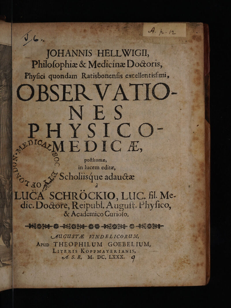 Te. JOHANNIS HELLWIGII, Philofophiz &amp; Medicine Doctoris, Phyfici quondam Ratisboneníis excellentisfimi, OBSERVATK NES PHYSIC O- 3? «M E DIC £, pofthumz, e in lucem editz, $ Seholusque adaucte cA. SCHRÓCKIO, LUC. fil. Me- dic. Do&amp;óte, Reipub l. Auguit. Phyfico, &amp; Academico Cur M FEtitbb- Gi -19308bi- dE 92H t dHIOSE BERE C AUGUSTAE VINDELICORU M, Arp THEOPHILUM GOEBELIUM, LirkERIS KOPPMAYERIANIS,
