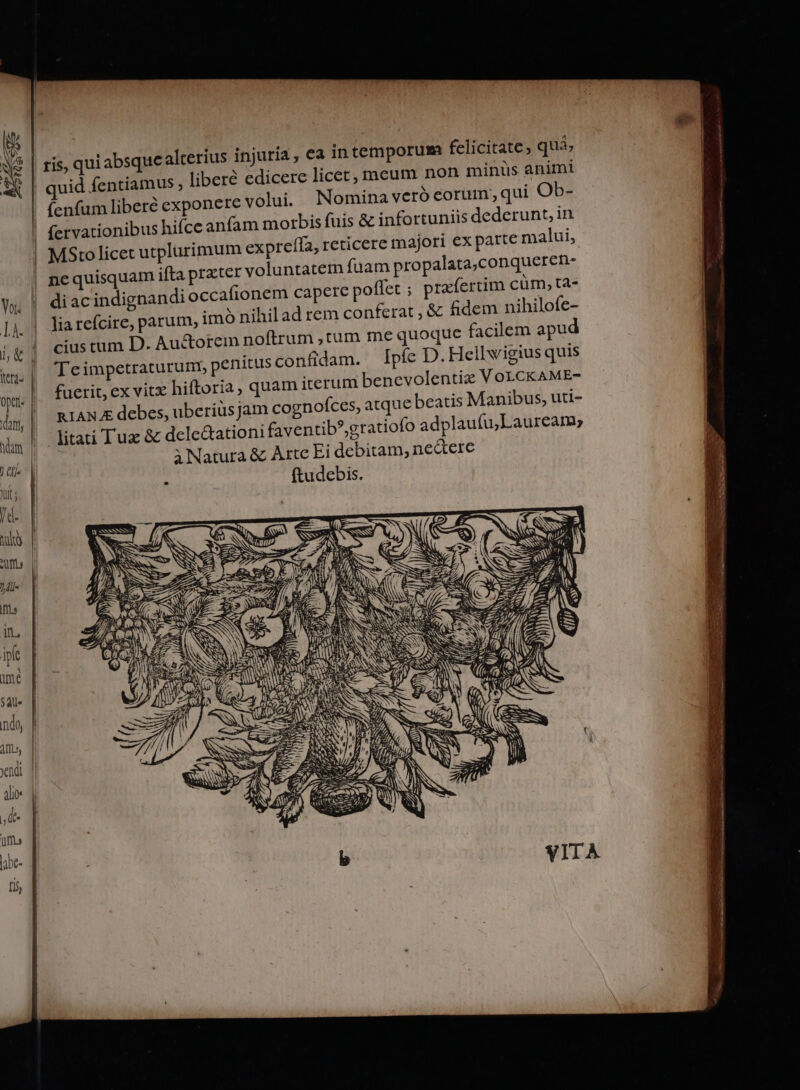 absque alterius injuria, ea intemporum felicitate, quà; | quid fentiamus ; libere edicere licet, meum non minis animi | fenfum liberé exponere volui. Nominaveró eorum; qui Ob- | fervationibus hifce anfam morbis fuis &amp; infortuniis dederunt, in | MStolicet utplarimum expreffa, reticere majori ex patte malui, | nequisquam ifta prxter voluntatem fuam propalata,conqueren- Yo. | diac indignandi occafionem capere poflet ; praefertim cüm, ta- ! | ris, qui lia refcire, parum, imó nihil ad rem conferat , &amp; fidem nihilofe- Ik j&amp;| ciustum D. Au&amp;orem noftrum ,tum me quoque facilem apud mu | Leimpetraturum, penitus confidam. píe D. Hellwigius quis opt. | fuerit, ex vitx hiftoria, quam iterum benevolentix VoLCKAME- ám | RIANZE debes, uberiusjam cognofces, atque beatis Manibus, uti- ihm L. litati Tux &amp; delectationi faventib*,gratiofo adplaufu;Lauream; meo i Natura &amp; Artc Ei debitam, nectere | ftudebis. p SNSSSRÁO