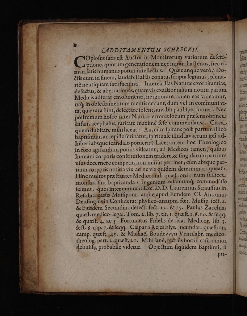 CADDITAMENTUM SCHRÓOCKIT. Opiofus fatis eft Auctor in Monftrorum variorum defcri- ptione, quorum generationem nec mirari ha&amp;enus, nec ri- mari fatis humanus potuit intelle&amp;us. ' Quecunque veró à Do- &amp;is eum in finem, laudabili aliàs conatu, fcripta legimus , plena- rié neutiquam fatisfaciunt. — Interca illas Naturz exorbitantias, defe&amp;us, &amp; aberrationes, quamvis exactior talium notitia parum Medicis adferat emolunienti, ne ignoraretamen eas videamur, utq in obled&amp;amentum mentis cedant, dum vel incommuni vi- tà; qua rara funt, delectare folent; juvabit paulifper intueri. Nec oftremum hofce inter Natürz erroreslocum prafensobtineo quem dubitare mihiliceat : An, cüm fpirans poft partam illico baptifmum accepiffe fcribatur, fpirituale illud lavacrum ipfi ad- hiberi absque fcandalo potuerit? Licet autem hoc T'heologico in foro agitandum potius videatur; ad Medicos tamen ,; quibus . ufus decernere competit, non minus pertinet ; cüm absque par- tium corporis notitia vix a€ ne vixquidem determinari queat. Hinc multos przftantes Medicostali quaftioni: num íciliceto monftra fint baptizanda ? ingenium calamumép commodáfle Ícimus; quosinter eminent Exc. D. D. Laurentius Strauffius in Refolut.-casás Muflipont. atque apud Eundem Cl. Antonius Deufingiusin Confiderat. phyfico-anatom. feet. Muffip. feà. 2. &amp; Ejusdem Secundin. detect. fe&amp;. 12. &amp; 15. Paulus Zacchias quaft. medico-legal. T'om. 2. lib. 7. tit. 1. quzft.1.. 10. &amp; feqq. &amp; quaft. 4. ac 5. Fortunatus Fidelis de relat. Medicor. lib. 5. fe&amp;t. 8. cap. 1, &amp;feqq. CafparàRejes Elys. jucundar. quzftion. camp. quzít..45. &amp; Michael Boudevvyn Ventilabr. medico- theolog. patt. 2.quxít. 21. Mihifane, rectius hoc in cafu omitti debuiffe, probabile videtur. ^ Objedum fiquidem DBaptifmi, fi pri- guit yino aid uit fio finem dian xiu. etitm, pid hice quist Áimumi ten 4di didt dant fux Cnt] ts í mami! optat tior nemi Medico Qr, ficii. Vois Getmy tlcer] hif übici,